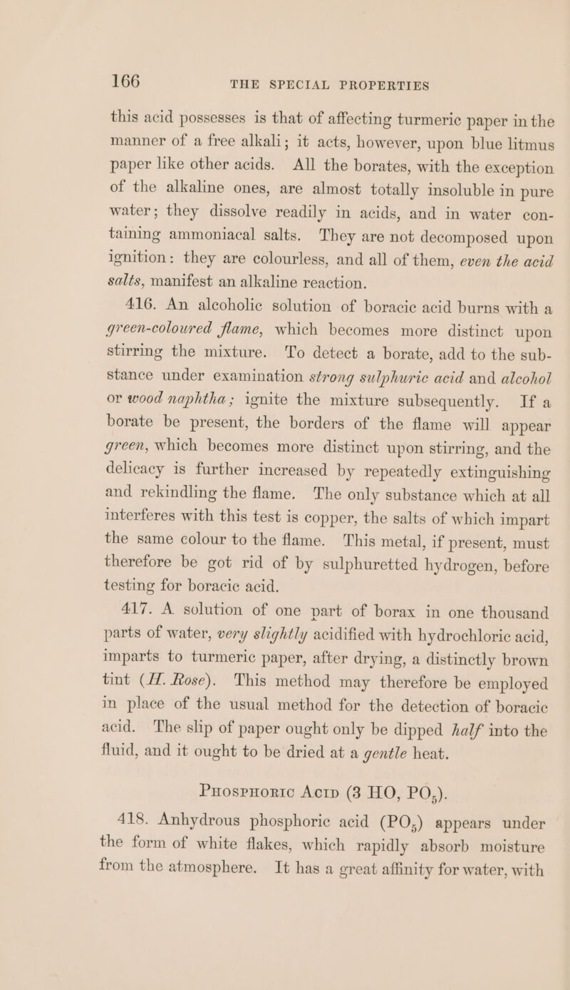 this acid possesses is that of affecting turmeric paper in the manner of a free alkali; it acts, however, upon blue litmus paper like other acids. All the borates, with the exception of the alkaline ones, are almost totally insoluble in pure water; they dissolve readily in acids, and in water con- taining ammoniacal salts. They are not decomposed upon ignition: they are colourless, and all of them, even the acid salts, manifest an alkaline reaction. 416. An alcoholic solution of boracic acid burns with a green-coloured flame, which becomes more distinct upon stirrmg the mixture. To detect a borate, add to the sub- stance under examination strong sulphuric acid and alcohol or wood naphtha; ignite the mixture subsequently. If a borate be present, the borders of the flame will appear green, which becomes more distinct upon stirring, and the delicacy is further increased by repeatedly extinguishing and rekindling the flame. The only substance which at all interferes with this test is copper, the salts of which impart the same colour to the flame. This metal, if present, must therefore be got rid of by sulphuretted hydrogen, before testing for boracic acid. 417. A solution of one part of borax in one thousand parts of water, very slightly acidified with hydrochloric acid, imparts to turmeric paper, after drying, a distinctly brown tint (77. Rose), This method may therefore be employed in place of the usual method for the detection of boracic acid. The slip of paper ought only be dipped half into the fluid, and it ought to be dried at a gentle heat. PuospHortc Actp (3 HO, PQ;); 418. Anhydrous phosphoric acid (PO;) appears under the form of white flakes, which rapidly absorb moisture from the atmosphere. It has a great affinity for water, with