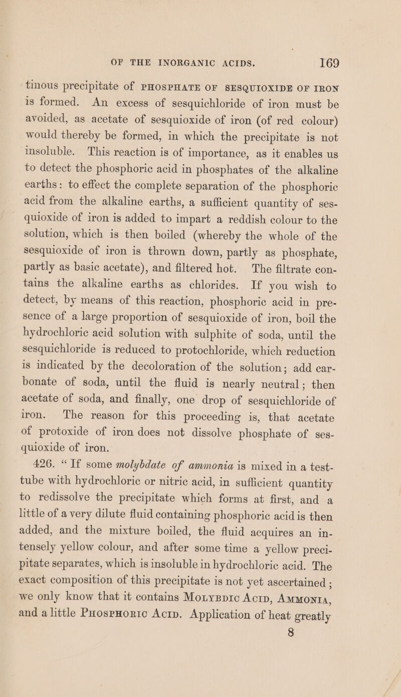 tinous precipitate of PHOSPHATE OF SESQUIOXIDE OF IRON is formed. An excess of sesquichloride of iron must be avoided, as acetate of sesquioxide of iron (of red colour) would thereby be formed, in which the precipitate is not insoluble. This reaction is of importance, as it enables us to detect the phosphoric acid in phosphates of the alkaline earths: to effect the complete separation of the phosphoric acid from the alkaline earths, a sufficient quantity of ses- quioxide of iron is added to impart a reddish colour to the solution, which is then boiled (whereby the whole of the sesquioxide of iron is thrown down, partly as phosphate, partly as basic acetate), and filtered hot. The filtrate con- tains the alkaline earths as chlorides. If you wish to detect, by means of this reaction, phosphoric acid in pre- sence of a large proportion of sesquioxide of iron, boil the hydrochloric acid solution with sulphite of soda, until the sesquichloride is reduced to protochloride, which reduction is indicated by the decoloration of the solution; add car- bonate of soda, until the fluid is nearly neutral; then acetate of soda, and finally, one drop of sesquichloride of iron. The reason for this proceeding is, that acetate of protoxide of iron does not dissolve phosphate of ses- quioxide of iron. 426. “If some molybdate of ammonia is mixed in a test- tube with hydrochloric or nitric acid, in sufficient quantity to redissolve the precipitate which forms at first, and a little of a very dilute fluid containing phosphoric acid is then added, and the mixture boiled, the fluid acquires an in- tensely yellow colour, and after some time a yellow preci- pitate separates, which is insoluble in hydrochloric acid. The exact composition of this precipitate is not yet ascertained ; we only know that it contains Monygpic Actp, AMMonta, and a little PaospHorto Acrp. Application of heat greatly 8