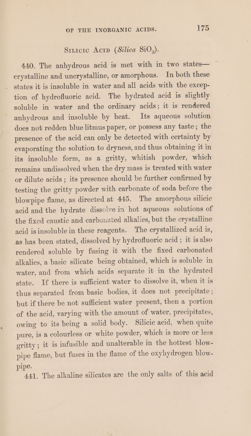 Srntcrc Acrp (Silica Si0,). 440. The anhydrous acid is met with in two states— — crystalline and uncrystalline, or amorphous. In both these states it is insoluble in water and all acids with the excep- tion of hydrofluoric acid. The hydrated acid is slightly soluble in water and the ordinary acids; it is rendered anhydrous and insoluble by heat. Its aqueous solution does not redden blue litmus paper, or possess any taste; the presence of the acid can only be detected with certainty by evaporating the solution to dryness, and thus obtaining it in its insoluble form, as a gritty, whitish powder, which remains undissolved when the dry mass is treated with water or dilute acids ; its presence should be further confirmed by testing the gritty powder with carbonate of soda before the blowpipe flame, as directed at 445. The amorphous silicic acid and the hydrate dissclve in hot aqueous solutions of the fixed caustic and carbonated alkalies, but the crystalline acid is insoluble in these reagents. The crystallized acid is, as has been stated, dissolved by hydrofluoric acid ; it is also rendered soluble by fusing it with the fixed carbonated alkalies, a basic silicate being obtained, which is soluble in water, and from which acids separate it in the hydrated state. If there is sufficient water to dissolve it, when it is thus separated from basic bodies, it does not precipitate ; but if there be not sufficient water present, then a portion of the acid, varying with the amount of water, precipitates, owing to its being a solid body. Silicic acid, when quite pure, is a colourless or white powder, which is more or less gritty ; it is infusible and unalterable in the hottest blow- pipe flame, but fuses in the flame of the oxyhydrogen blow- pipe. 441. The alkaline silicates are the only salts of this acid