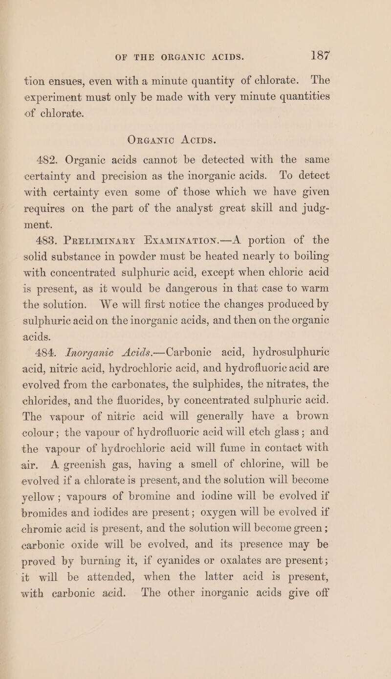 tion ensues, even with a minute quantity of chlorate. The experiment must only be made with very minute quantities of chlorate. OrGANIC ACIDS. 482. Organic acids cannot be detected with the same certainty and precision as the inorganic acids. ‘To detect with certainty even some of those which we have given requires on the part of the analyst great skill and judg- ment. 483. Pretiminary Examination.—A portion of the solid substance in powder must be heated nearly to boiling with concentrated sulphuric acid, except when chloric acid is present, as it would be dangerous in that case to warm the solution. We will first notice the changes produced by sulphuric acid on the inorganic acids, and then on the organic acids. 484. Inorganic Acids.—Carbonic acid, hydrosulphuric acid, nitric acid, hydrochloric acid, and hydrofluoric acid are evolved from the carbonates, the sulphides, the nitrates, the chlorides, and the fluorides, by concentrated sulphuric acid. The vapour of nitric acid will generally have a brown colour; the vapour of hydrofluoric acid will etch glass; and the vapour of hydrochloric acid will fume in contact with air. A greenish gas, having a smell of chlorine, will be evolved if a chlerate is present, and the solution will become yellow ; vapours of bromine and iodine will be evolved if bromides and iodides are present; oxygen will be evolved if chromic acid is present, and the solution will become green ; carbonic oxide will be evolved, and its presence may be proved by burning it, if cyanides or oxalates are present; it will be attended, when the latter acid is present, with carbonic acid. The other inorganic acids give off