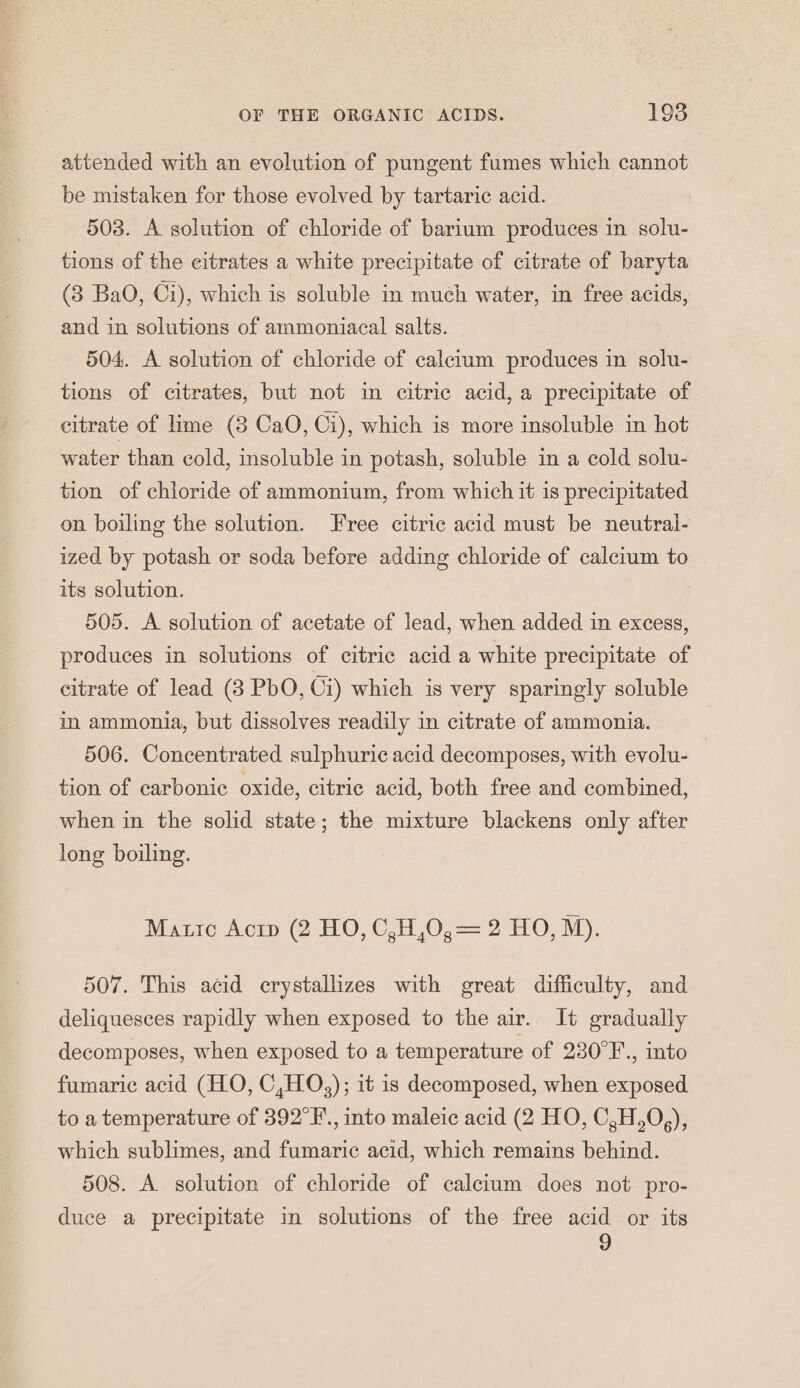 attended with an evolution of pungent fumes which cannot be mistaken for those evolved by tartaric acid. 503. A solution of chloride of barium produces in solu- tions of the eitrates a white precipitate of citrate of baryta (3 BaO, Ci), which is soluble in much water, in free acids, and in solutions of ammoniacal salts. 504. A solution of chloride of calcium produces in solu- tions of citrates, but not in citric acid, a precipitate of citrate of lime (8 CaO, Ci), which is more insoluble in hot water than cold, insoluble in potash, soluble in a cold solu- tion of chloride of ammonium, from which it is precipitated on boiling the solution. Free citric acid must be neutral- ized by potash or soda before adding chloride of calcium to its solution. 505. A solution of acetate of lead, when added in excess, produces in solutions of citric acid a white precipitate of citrate of lead (3 PbO, Ci) which is very sparingly soluble in ammonia, but dissolves readily in citrate of ammonia. 506. Concentrated sulphuric acid decomposes, with evolu- tion of carbonic oxide, citric acid, both free and combined, when in the solid state; the mixture blackens only after long boiling. Matic Acrp (2 HO, C,H,0,= 2 HO, M). 507. This acid crystallizes with great difficulty, and deliquesces rapidly when exposed to the air. It gradually decomposes, when exposed to a temperature of 230°F., into fumaric acid (HO, C,HO,); it is decomposed, when exposed to a temperature of 392°F., into maleic acid (2 HO, C,H,0,), which sublimes, and fumarie acid, which remains behind. 508. A solution of chloride of calcium does not pro- duce a precipitate in solutions of the free acid or its 9