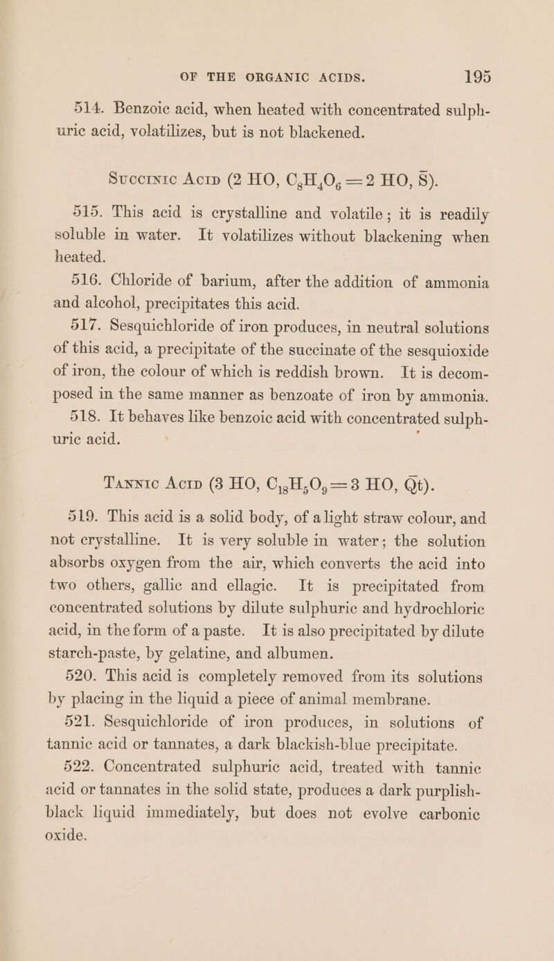 514. Benzoic acid, when heated with concentrated sulph- uric acid, volatilizes, but is not blackened. Succrnre Acrp (2 HO, C,H,O, =2 HO, 8). 515. This acid is crystalline and volatile; it is readily soluble in water. It volatilizes without blackening when heated. 516. Chloride of barium, after the addition of ammonia and alcohol, precipitates this acid. 517. Sesquichloride of iron produces, in neutral solutions of this acid, a precipitate of the succinate of the sesquioxide of iron, the colour of which is reddish brown. It is decom- posed in the same manner as benzoate of iron by ammonia. 518. It behaves like benzoic acid with concentrated sulph- uric acid. Tannic Acrp (3 HO, C,,H,0,=3 HO, Qt). 519. This acid is a solid body, of alight straw colour, and not crystalline. It is very soluble in water; the solution absorbs oxygen from the air, which converts the acid into two others, gallic and ellagic. It is precipitated from concentrated solutions by dilute sulphuric and hydrochloric acid, in the form of a paste. It is also precipitated by dilute starch-paste, by gelatine, and albumen. 520. This acid is completely removed from its solutions by placing in the liquid a piece of animal membrane. 521. Sesquichloride of iron produces, in solutions of tannic acid or tannates, a dark blackish-blue precipitate. 522. Concentrated sulphuric acid, treated with tannic acid or tannates in the solid state, produces a dark purplish- black liquid immediately, but does not evolve carbonic oxide.