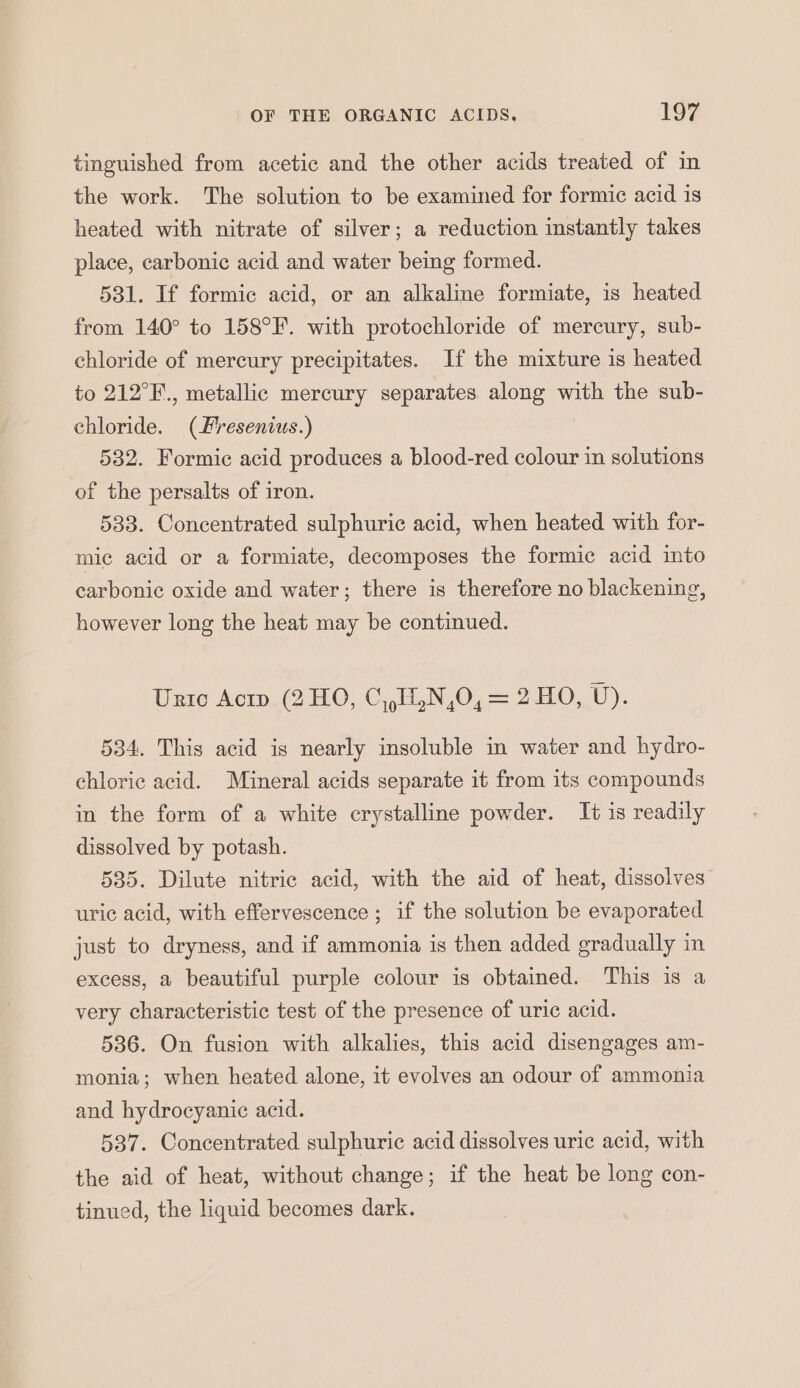 tinguished from acetic and the other acids treated of in the work. The solution to be examined for formic acid is heated with nitrate of silver; a reduction instantly takes place, carbonic acid and water being formed. 531. If formic acid, or an alkaline formiate, is heated from 140° to 158°F. with protochloride of mercury, sub- chloride of mercury precipitates. If the mixture is heated to 212°F., metallic mercury separates. along with the sub- chloride. (Fresenius.) 532. Formic acid produces a blood-red colour in solutions of the persalts of iron. 533. Concentrated sulphuric acid, when heated with for- mic acid or a formiate, decomposes the formic acid into carbonic oxide and water; there is therefore no blackening, however long the heat may be continued. Uric Acip (2 HO, C,,11,N,0, = 2 HO, U). 534, This acid is nearly insoluble in water and hydro- chloric acid. Mineral acids separate it from its compounds in the form of a white crystalline powder. It is readily dissolved by potash. 535. Dilute nitric acid, with the aid of heat, dissolves uric acid, with effervescence ; if the solution be evaporated just to dryness, and if ammonia is then added gradually in excess, a beautiful purple colour is obtained. This is a very characteristic test of the presence of uric acid. 536. On fusion with alkalies, this acid disengages am- monia; when heated alone, it evolves an odour of ammonia and hydrocyanic acid. 537. Concentrated sulphuric acid dissolves uric acid, with the aid of heat, without change; if the heat be long con- tinued, the liquid becomes dark.