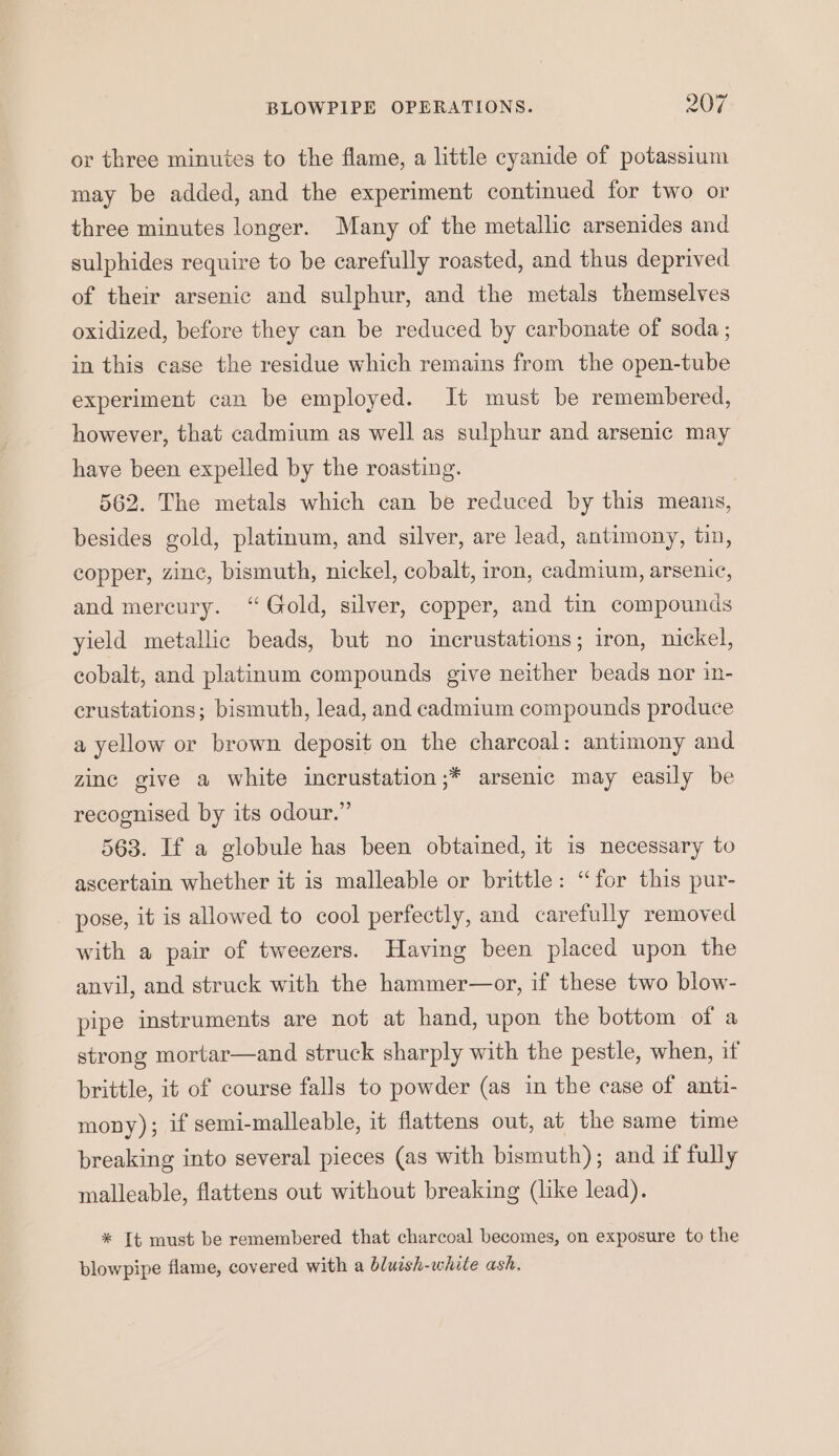 or three minutes to the flame, a little cyanide of potassium may be added, and the experiment continued for two or three minutes longer. Many of the metallic arsenides and sulphides require to be carefully roasted, and thus deprived of their arsenic and sulphur, and the metals themselves oxidized, before they can be reduced by carbonate of soda ; in this case the residue which remains from the open-tube experiment can be employed. It must be remembered, however, that cadmium as well as sulphur and arsenic may have been expelled by the roasting. 7 562. The metals which can be reduced by this means, besides gold, platinum, and silver, are lead, antimony, tin, copper, zine, bismuth, nickel, cobalt, iron, cadmium, arsenic, and mercury. “Gold, silver, copper, and tin compounds yield metallic beads, but no incrustations; iron, nickel, cobalt, and platinum compounds give neither beads nor in- crustations; bismuth, lead, and cadmium compounds produce a yellow or brown deposit on the charcoal: antimony and zinc give a white incrustation;* arsenic may easily be recognised by its odour.” 563. If a globule has been obtained, it is necessary to ascertain whether it is malleable or brittle: “for this pur- pose, it is allowed to cool perfectly, and carefully removed with a pair of tweezers. Having been placed upon the anvil, and struck with the hammer—or, if these two blow- pipe instruments are not at hand, upon the bottom of a strong mortar—and struck sharply with the pestle, when, if brittle, it of course falls to powder (as in the case of anti- mony); if semi-malleable, it flattens out, at the same time breaking into several pieces (as with bismuth); and if fully malleable, flattens out without breaking (like lead). * It must be remembered that charcoal becomes, on exposure to the blowpipe flame, covered with a bluish-white ash.