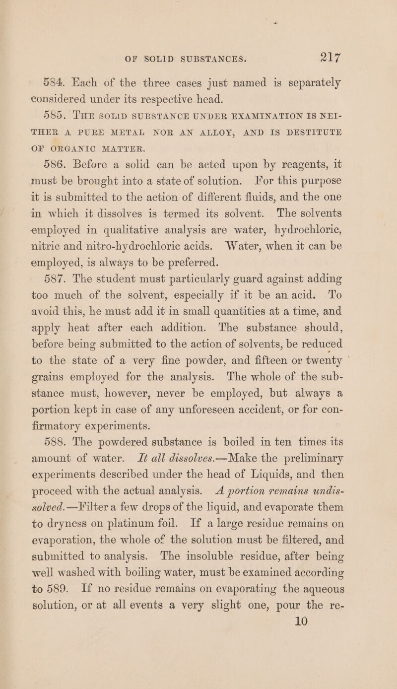 584. Each of the three cases just named is separately considered under its respective head. 585. ‘THE SOLID SUBSTANCE UNDER EXAMINATION IS NEI- THER A PURE METAL NOR AN ALLOY, AND IS DESTITUTE OF ORGANIC MATTER. 586. Before a solid can be acted upon by reagents, it must be brought into a state of solution. For this purpose it is submitted to the action of different fiuids, and the one in which it dissolves is termed its solvent. The solvents employed in qualitative analysis are water, hydrochloric, nitric and nitro-hydrochloric acids. Water, when it can be employed, is always to be preferred. 587. The student must particularly guard against adding too much of the solvent, especially if it be anacid. To avoid this, he must add it in small quantities at a time, and apply heat after each addition. The substance should, before being submitted to the action of solvents, be reduced to the state of a very fine powder, and fifteen or twenty ; erains employed for the analysis. The whole of the sub- stance must, however, never be employed, but always a portion kept in case of any unforeseen accident, or for con- firmatory experiments. : 588. The powdered substance is boiled in ten times its amount of water. J¢ all dissolves.—Make the preliminary experiments described under the head of Liquids, and then proceed with the actual analysis. A portion remains undis- solved.—Filter a few drops of the liquid, and evaporate them to dryness on platinum foil. If a large residue remains on evaporation, the whole of the solution must be filtered, and submitted to analysis. The insoluble residue, after being well washed with boiling water, must be examined according to 589. If no residue remains on evaporating the aqueous solution, or at all events a very slight one, pour the re- 10