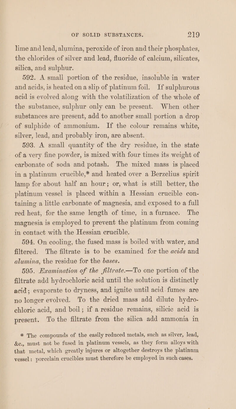 lime and lead, alumina, peroxide of iron and their phosphates, the chlorides of silver and lead, fluoride of calcium, silicates, silica, and sulphur. ; 592. A small portion of the residue, insoluble in water and acids, is heated ona slip of platinum foil. If sulphurous acid is evolved along with the volatilization of the whole of the substance, sulphur only can be present. When other substances are present, add to another small portion a drop of sulphide of ammonium. If the colour remains white, silver, lead, and probably iron, are absent. 593. A small quantity of the dry residue, in the state of a very fine powder, is mixed with four times its weight of carbonate of soda and potash. The mixed mass is placed in a platinum crucible,* and heated over a Berzelius spirit lamp for about half an hour; or, what is still better, the platinum vessel is placed within a Hessian crucible con- taining a little carbonate of magnesia, and exposed to a full red heat, for the same length of time, ina furnace. The magnesia is employed to prevent the platinum from coming in contact with the Hessian crucible. 594. On cooling, the fused mass is boiled with water, and filtered. The filtrate is to be examined for the acids and alumina, the residue for the bases. 595. Examination of the jiltrate—To one portion of the filtrate add hydrochloric acid until the solution is distinctly acid; evaporate to dryness, and ignite until acid. fumes are no longer evolved. To the dried mass add dilute hydro- chloric acid, and boil; if a residue remains, silicic acid is present. To the filtrate from the silica add ammonia in * The compounds of the easily reduced metals, such as silver, lead, &amp;e., must not be fused in platinum vessels, as they form alloys with that metal, which greatly injures or altogether destroys the platinnm vessel: porcelain crucibles must therefore be employed in such cases.