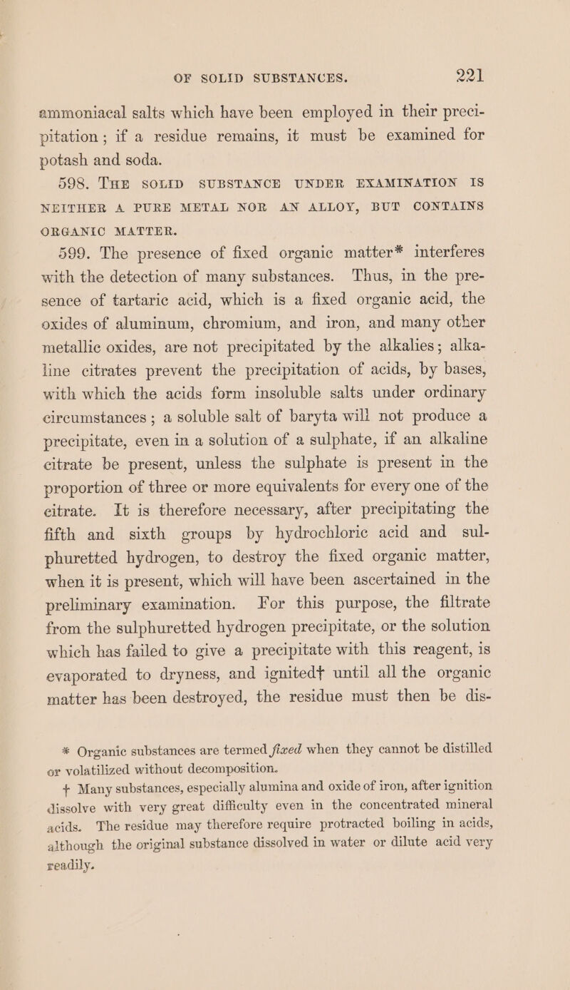 ammoniacal salts which have been employed in their preci- pitation ; if a residue remains, it must be examined for potash and soda. 598. THE SOLID SUBSTANCE UNDER EXAMINATION IS NEITHER A PURE METAL NOR AN ALLOY, BUT CONTAINS ORGANIC MATTER. 599. The presence of fixed organic matter* interferes with the detection of many substances. Thus, in the pre- sence of tartaric acid, which is a fixed organic acid, the oxides of aluminum, chromium, and iron, and many other metallic oxides, are not precipitated by the alkalies; alka- line citrates prevent the precipitation of acids, by bases, with which the acids form insoluble salts under ordinary circumstances ; a soluble salt of baryta will not produce a precipitate, even in a solution of a sulphate, if an alkaline citrate be present, unless the sulphate is present in the proportion of three or more equivalents for every one of the citrate. It is therefore necessary, after precipitating the fifth and sixth groups by hydrochloric acid and sul- phuretted hydrogen, to destroy the fixed organic matter, when it is present, which will have been ascertained in the preliminary examination. or this purpose, the filtrate from the sulphuretted hydrogen precipitate, or the solution which has failed to give a precipitate with this reagent, is evaporated to dryness, and ignited} until all the organic matter has been destroyed, the residue must then be dis- * Organic substances are termed fixed when they cannot be distilled or volatilized without decomposition. + Many substances, especially alumina and oxide of iron, after ignition dissolve with very great difficulty even in the concentrated mineral acids. The residue may therefore require protracted boiling in acids, although the original substance dissolved in water or dilute acid very readily.