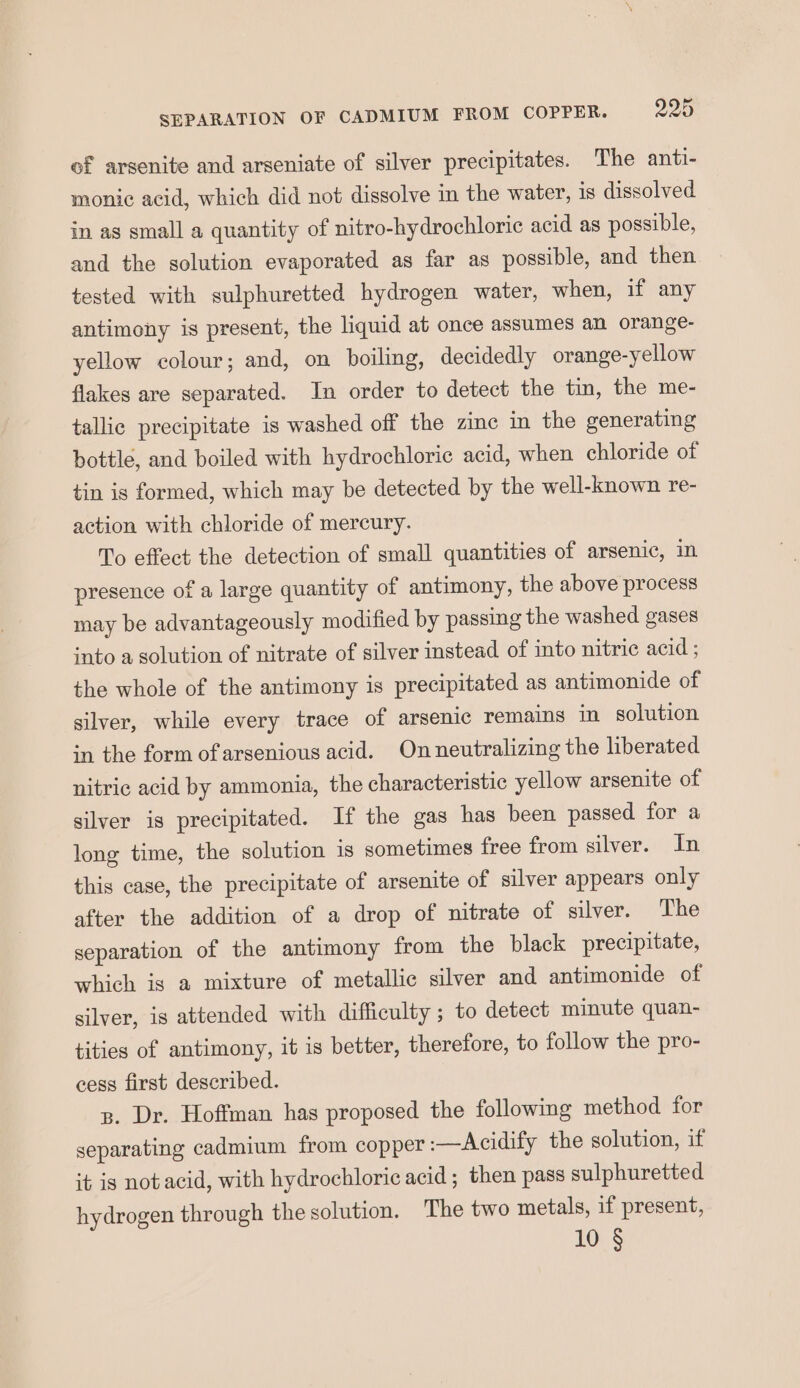 of arsenite and arseniate of silver precipitates. The anti- monic acid, which did not dissolve in the water, 1s dissolved in as small a quantity of nitro-hydrochloric acid as possible, and the solution evaporated as far as possible, and then tested with sulphuretted hydrogen water, when, if any antimony is present, the liquid at once assumes an orange- yellow colour; and, on boiling, decidedly orange-yellow flakes are separated. In order to detect the tin, the me- tallic precipitate is washed off the zinc in the generating bottle, and boiled with hydrochloric acid, when chloride of tin is formed, which may be detected by the well-known re- action with chloride of mercury. To effect the detection of small quantities of arsenic, in presence of a large quantity of antimony, the above process may be advantageously modified by passing the washed gases into a solution of nitrate of silver instead of into nitric acid ; the whole of the antimony is precipitated as antimonide of silver, while every trace of arsenic remains in solution in the form of arsenious acid. Onneutralizing the liberated nitric acid by ammonia, the characteristic yellow arsenite of silver is precipitated. If the gas has been passed for a long time, the solution is sometimes free from silver. In this case, the precipitate of arsenite of silver appears only after the addition of a drop of nitrate of silver. The separation of the antimony from the black precipitate, which is a mixture of metallic silver and antimonide of silver, is attended with difficulty ; to detect minute quan- tities of antimony, it is better, therefore, to follow the pro- cess first described. p. Dr. Hoffman has proposed the following method for separating cadmium from copper -—Acidify the solution, if it is notacid, with hydrochloric acid ; then pass sulphuretted hydrogen through the solution. The two metals, if present, 10 §