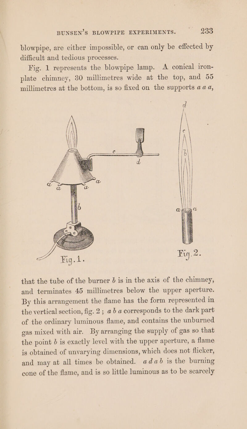 BUNSEN’S BLOWPIPE EXPERIMENTS. Oe blowpipe, are either impossible, or can only be effected by difficult and tedious processes. Fig. 1 represents the blowpipe lamp. A conical iron- plate chimney, 30 millimetres wide at the top, and 55 millimetres at the bottom, is so fixed on the supports aaa, that the tube of the burner 0 is in the axis of the chimney, and terminates 45 millimetres below the upper aperture. By this arrangement the flame has the form represented in the vertical section, fig. 2; @ 6 a corresponds to the dark part of the ordinary luminous flame, and contains the unburned gas mixed with air. By arranging the supply of gas so that the point d is exactly level with the upper aperture, a flame is obtained of unvarying dimensions, which does not flicker, and may at all times be obtained. adab is the burning cone of the flame, and is so little luminous as to be scarcely