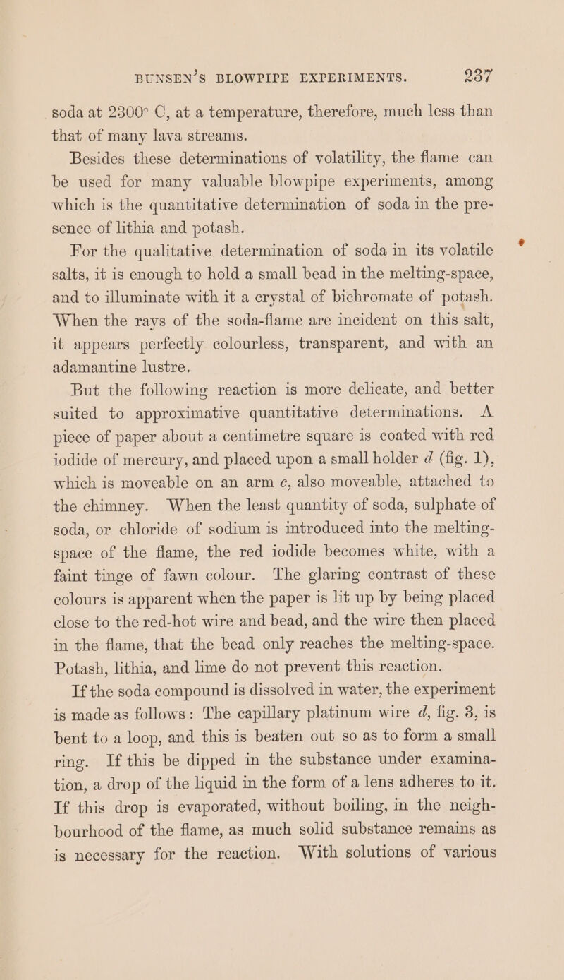 soda at 2300° C, at a temperature, therefore, much less than that of many lava streams. Besides these determinations of volatility, the flame can be used for many valuable blowpipe experiments, among which is the quantitative determination of soda in the pre- sence of lithia and potash. For the qualitative determination of soda in its volatile salts, it is enough to hold a small bead in the melting-space, and to illuminate with it a crystal of bichromate of potash. When the rays of the soda-flame are incident on this salt, it appears perfectly colourless, transparent, and with an adamantine lustre, But the following reaction is more delicate, and better suited to approximative quantitative determinations. A piece of paper about a centimetre square is coated with red iodide of mercury, and placed upon a small holder d (fig. 1), which is moveable on an arm ce, also moveable, attached to the chimney. When the least quantity of soda, sulphate of soda, or chloride of sodium is introduced into the melting- space of the flame, the red iodide becomes white, with a faint tinge of fawn colour. The glaring contrast of these colours is apparent when the paper is lit up by being placed close to the red-hot wire and bead, and the wire then placed in the flame, that the bead only reaches the melting-space. Potash, lithia, and lime do not prevent this reaction. If the soda compound is dissolved in water, the experiment is made as follows: The capillary platinum wire d, fig. 3, is bent to a loop, and this is beaten out so as to form a small ring. If this be dipped in the substance under examina- tion, a drop of the liquid in the form of a lens adheres to it. If this drop is evaporated, without boiling, in the neigh- bourhood of the flame, as much solid substance remains as is necessary for the reaction. With solutions of various