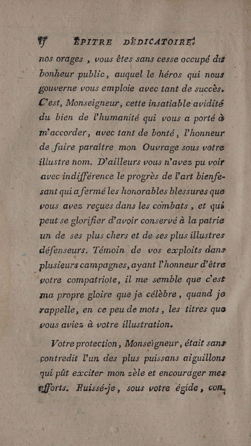 nos orages , vous êtes sans cesse occupé di bonheur public, auquel le héros qui nous gouverne vous emploie avec tant de succès. L’est, Monseigneur, cette insatiable avidité du bien de l'humanité qui vous a porté & m'accorder, avec tant de bonté, l’honneur de faire paraître mon Ouvrage sous votre illustre nom. D'ailleurs vous n'avez pu voir avec indifférence le progrès de l’art bienfe- sant qui a fermé les honorables blessures que vous avez reçues dans les combats , et quà peut se plorifier d’avoir conservé à la patrie un de ses plus chers et de ses plus illustres défenseurs. Témoin de vos exploits dans plusieurs campagnes, ayant l'honneur d’être “sotre compatriote, il me semble que c’est ma propre gloire que je célèbre, quand je rappelle, en ce peu de mots, les titres que vous aviez à votre illustration. Votre protection, Monseigneur, était sans contredit l’un des plus puissans aïguillons qui pût exciter mon zèle et encourager mes: efforts. Buissé-je , sous voire égide, con.