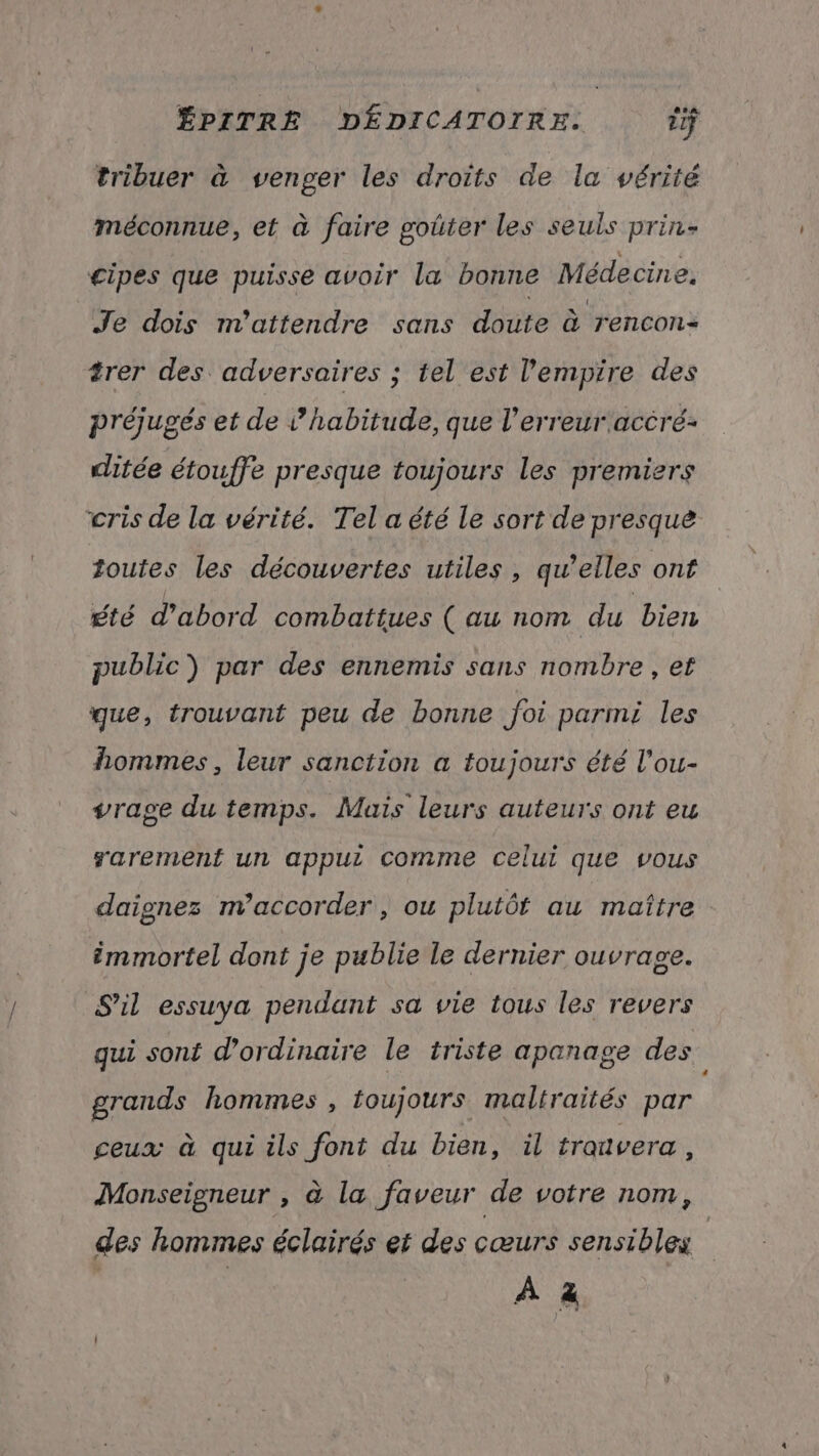 LE tribuer à venger les droits de la vérité méconnue, et à faire goûter les seuls prin- cipes que puisse avoir la bonne Médecine. Je dois n’attendre sans doute à rencon- trer des adversaires ; tel est l'empire des préjugés et de habitude, que l'erreur accré- ditée étouffe presque toujours les premiers cris de la vérité. Tel a été le sort de presque toutes les découvertes utiles, qu’elles onf été d'abord combattues (au nom du bien public) par des ennemis sans nombre , et que, trouvant peu de bonne foi parmi les hommes, leur sanction a toujours été l'ou- vrage du temps. Mais leurs auteurs ont eu sarement un appui comme celui que vous daignes m’accorder , ou plutôt au maître immortel dont je publie le dernier ouvrage. S'il essuya pendant sa vie tous les revers gui sont d'ordinaire le triste apanage des grands hommes , toujours maltraités par ceux à qui ils font du bien, il trouvera , Monseigneur , à la faveur de votre nom, des hommes éclairés et des cœurs sensibles | À à