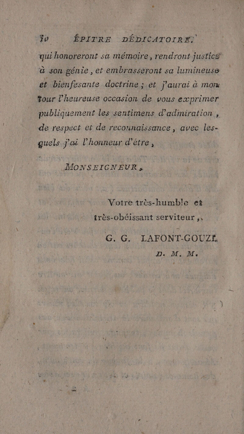 qui honoreront sa mémoire, rendront justicé à son génie, et embrasseront sa lumineuse et bienfesante doctrine ; et j'aurai à mon +our l’heureuse occasion de vous exprimer publiquement les sentimens d'admiration., de respect et de reconnaissance, avec les- guels j'ai l'honneur d’être, MONSEIGNEUR, Votre très-humble et très-obéissant serviteur G. G. LAFONT-GOUZE D. M, M: