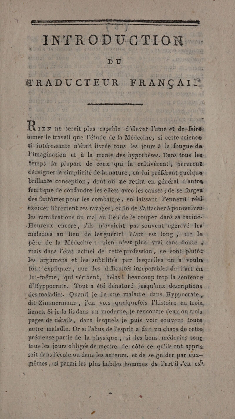 &amp;RADUCTEUR FRANÇAIS‘ . # R TEN ne serait plus capable d'élever l'ame et. dei fair: aimer le travail que l'étude de la Médecine, si cette science #i intéressante n'était livrée tous les jours à la fougue de imagination et à la manie des hypothèses. Dans tous les temps Ja plupart de ceux qui la cultivèrent}, parurent dédaigher la simplicité dé‘la nature , en Jui préférant quelquæ brillante conception, dont on ne retira en général d'autre fruit que de confondre les effets avec les causes ; de se forgen des fantômes pour les combattre, en laissant l’ennemi réel - exercer librement ses ravages : enfin de S'attacher A poursuivre les ramifications du mal au lieu de le couper dans sa racine» «Heureux encore, s'ils n'avaient pas souvent aggravé Îles maladies au lieu de lesguérir! L'art est long , dit le père de la Médecine : rien s’est plus vrai sans-doite } mais dans Pétat actuel de cettéprofession, ce sont: plutôt les argumens et les subtilités par lesquelles on‘a voulu: tout expliquer, que les difficultés inséparables de l'art en ‘Jui-même, qui vérifient, hélas! beaucoup trop la sentence d'Hyppocrate. Tout a été dénaturé. jusqu'aux descriptions * des maladies. Quand je lis une maladie dans Hyppocrate,, dit Zimmermann, j'en vois quelquefois l’histoire. en trois, lignes, Si je/la lis dans un moderne, je rencontre Ceux ou trois. pages de détails, dans lesquels je puis voir souvent toute autre maladie, Or si l'abus de l'esprit a fait un chaos de cette précieuse partie de la physique ,. si les bons médecins sont tous les jours obligés de mettre de côté ce qu'ils ont appris soit dans l’école ou dans les auteurs, et de se guider par eux— mêmes ,1si parmi les plus habiles hommes de l’art il sen es