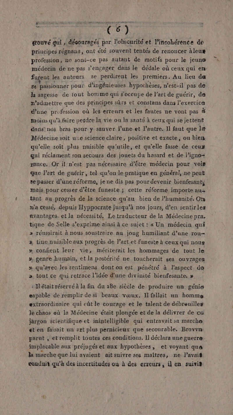 sie C6) érotivé qui f découragés par l'obscurité et l’itcohérence de priucipes régnans, ont été souvent tentés de renoncer àleux profession, ne sont-ce pas autant de motifs ons le jeunes médecin de ne pas s'engager dans le dédale où ceux qui er furent les auteurs se perdirent les premiers. Au lieu da se passionner pour d’ingénieuses hypothèses, n'est-il pas de la sagesse de tout homme qui s'occupe de l’art de guérir, de n’admettre que des principes sûrs et constans dans l'exercice d’une profession où les erreurs et les fautes ne vont pas #. moins qu’à faire perdre la vie ou la santé à ceux qui se jettent dans: nos bras pour y sauver l’une.et l’autre. Il faut que l1æ Médecine soit une science claire, positive et exacte, ou biers qu’elle soit plus nuisible qu'utile, et qu’elle fasse de ceux qui réclament son secours des jouets du hasard et de l’igno+ rance. Or il n’est pas nécessaire d’être médecin pour vois que l’art de guérir, tel qu’on le-pratique en général, ne peut se passer d’une réforme, je ne dis pas pour devenir bienfesanty mais pour cesser d’être funeste ; cette réforme importe aus tant au progrès de la science qu’au bien de l'humanité. On n'a cessé, depuis Hyppocrate jusqu’à nos jours, d’en sentirles avantages. et la nécessité. Le traducteur de la Médecine pra. tique de Selle s’exprime ainsi à ce sujet : « Un médecin qui » réussirait à nous soustraire au joug kumiliant d’une rou- y» tine nuisible aux progrès de Part.et funeste à ceux qui nous » confient leur vie, mériterait les hommages de tout le >, genre humain, et la postérité ne toucherait ses ouvrages # qu'avec les sentimens dont on est pénétré à l'aspect ds > tout ce qui retrace l’idée d'une divinité bienfesante. » : Ilétait réservé à la fin du 18e siècle de produire un: génie eapable de remplir de si beaux. vœux. Il fallait un homme extraordinaire qui eût le courage et le talent de débreuilles 3e chaos où la Médecine était plongée et de la délivrer de ce jargon scientifique et inintelligible qui entravait sa marche ét en faisait un art plus pernicieux que secourable. Brovvn parut , et remplit toutes ces conditions. Il déclara une guerre. implacable aux préjugés et aux hypothèses, et voyant quæ la marche que lui avaient ait suivre ses maîtres, ne l’avaié conduit qu'à des incertitudes ou à des erreurs, il en suivis