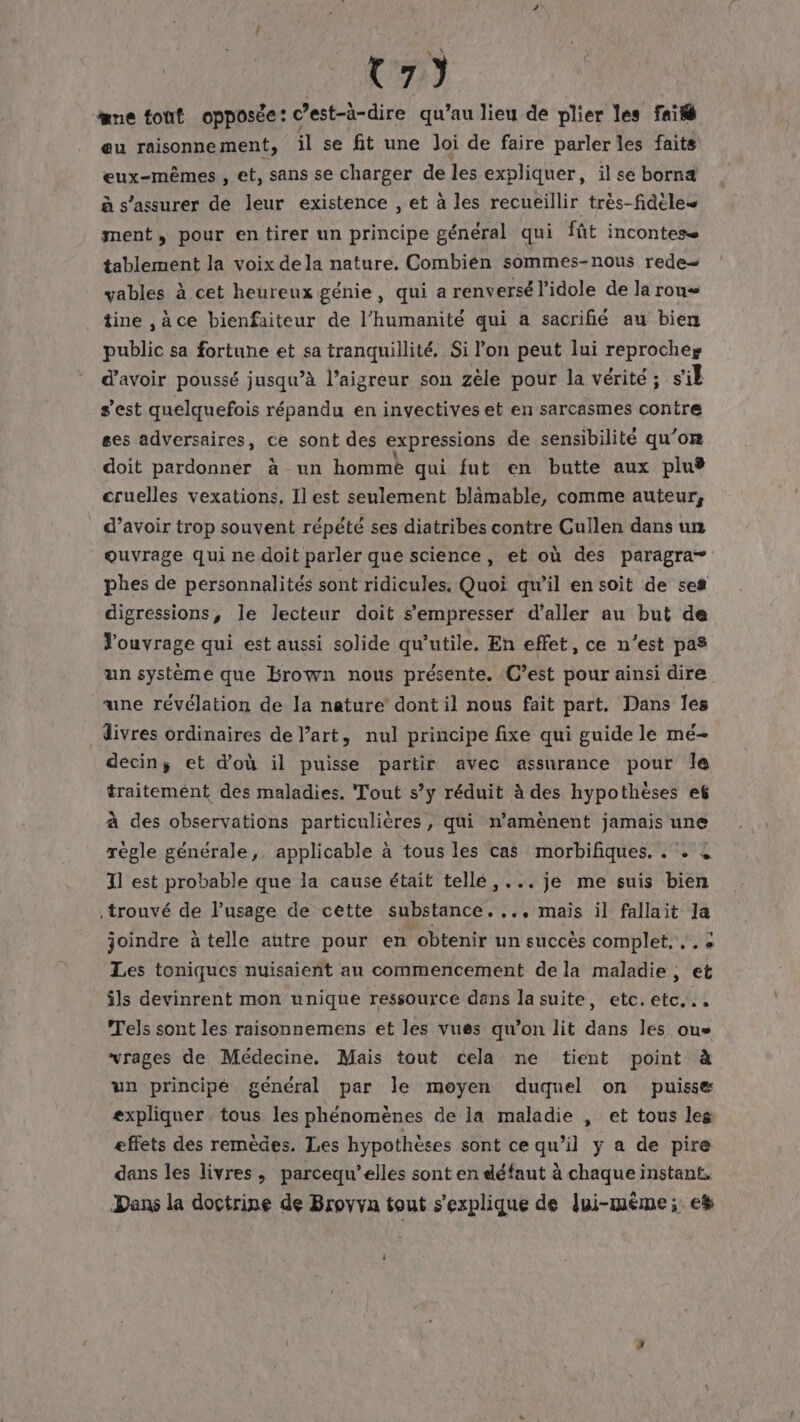 C7) ane font opposée: c’est-à-dire qu’au lieu de plier les fai eu raisonnement, il se fit une Joi de faire parler les faits eux-mêmes , et, sans se charger de les expliquer, il se borna à s'assurer de leur existence , et à les recueillir très-fidèles ment, pour entirer un principe général qui fût incontese tablement la voix de la nature. Combién sommes-nous rede- vables à cet heureux génie, qui a renversé l’idole de la rous tine ,àce bienfaiteur de l’humanité qui à sacrifié au bien public sa fortune et sa tranquillité. Si l’on peut lui reproches d’avoir poussé jusqu’à l’aigreur son zèle pour la vérité ; s'il s'est quelquefois répandu en invectives et en sarcasmes contre ses adversaires, ce sont des expressions de sensibilité qu’om doit pardonner à un hommèe qui fut en butte aux pluÿ cruelles vexations, Il est seulement blämable, comme auteur, d’avoir trop souvent répété ses diatribes contre Cullen dans un ouvrage qui ne doit parler que science, et où des paragra- phes de personnalités sont ridicules. Quoi qu'il en soit de ses digressions, le lecteur doit s’empresser d'aller au but de Jouvrage qui est aussi solide qu’utile. En effet, ce n’est pas un système que brown nous présente. C’est pour ainsi dire une révélation de la nature dont il nous fait part. Dans les divres ordinaires de l’art, nul principe fixe qui guide le mé- decin; et d'où il puisse partir avec assurance pour Île traitement des maladies. Tout s’y réduit à des hypothèses ef à des observations particulières, qui n’amènent jamais une régle générale,. applicable à tous les cas morbifiques. . . à Il est probable que la cause était telle ,... je me suis bien trouvé de l'usage de cette substance. ... mais il fallait la joindre à telle autre pour en obtenir un succès complet, ,. + Les toniques nuisaient au commencement de la maladie, et âls devinrent mon unique ressource dans la suite, etc. etc... Tels sont les raisonnemens et les vues qu’on lit dans les ous “vrages de Médecine, Mais tout cela ne tient point à un principé général par le moyen duquel on puisse expliquer. tous les phénomènes de la maladie , et tous les effets des remèdes. Les hypothèses sont ce qu’il y a de pire dans les livres, parcequ’ellés sont en défaut à chaque instant. Dans la doctrine de Broyva tout s'explique de lui-même; e#