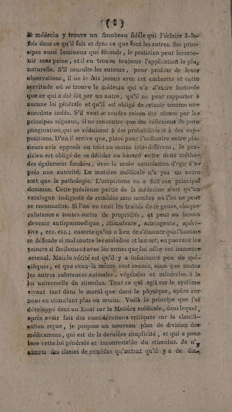 CS73 médecin ÿ trouve un flambeau fidèle qui l'éclaire 2-M2 fois dans ce qu ‘il fait et dans cé que font les autres. Ses prima gipes aussi lumineux que féconds , le praticien peut lesrete— nir sans peine , etil en trouve foujours l'application la plug vaturelle. S'il consulte les auteurs, pour profiter de leurs observations , il ne ie fait jamais avec cét embarras et cette servitude où se trouve le médecin qui n’a d’autre boûssole que ce qui a été dit par un autre, qu’il ne peut rapporter à aucune loi générale et qu’il est obligé de retenir comme une anecdote isolée. S’il veut se rendre raison dès choses par leg principes régnans, il ne rencontre que des réflexions de pure imagination qui se réduisent à des prohabilités et à des sup positions, D’ou il arrive:que, placé pour lordinaire entre plu: sieurs avis opposés ou tont an moins très-différens, le pra= ticien est obligéde se décider am hasard entre deüx métho= si . des également fondées, avec la seule consolation d'agir d'a PA près une: autorité Eæ matière médicale n’a pas un autre sort que la pathologie, L’empirisime en a fait son principal domaine. Cette précieuse partie de la médecine n'est qu dt catalogue indigeste de remèdes sans nembre où l’on ne peut ; se reconnaitre, Si l’on en croit làs traités de ce genre, chaque: | substance a toutes sortes de propriétés, et peut au besoin devenir antispasmodique , stimulante, astringente, apéri- tive , etc. etc.; ensortequ’on a lieu de s'étonner quel’homme: se défende si mal contre les maladies et lamort, en pouvarit les vaincre si facilement avec les armes que lui offre cet immense arsenal. Mais la vérité est vil y a infiniment peu de spé eifiques , et que ceux-là mème sont soumis, sinsi que toutes Jes autres substances animales , végétales et minérales, À la ‘loi universelle du stimulus: Tout ce qui agit sur le système vivant tant dans le moral que dans le physique, opère sur pous en stimulant plus ou moins. Voilà Je principe que j'aï développé dans un Essai sur la Matière médicale, dans lequel, après avoir fait des considérations critiques sur Ka classifi- gation réçue, je propose un nouvean plan de division des méedicamens, qui est de la dernière simplicité, et qui a pote - Hase cette loi générale et incontestable du stimulus. Je n° “admets des clâsses de remèdes qw’autant qu'il y a de dits à