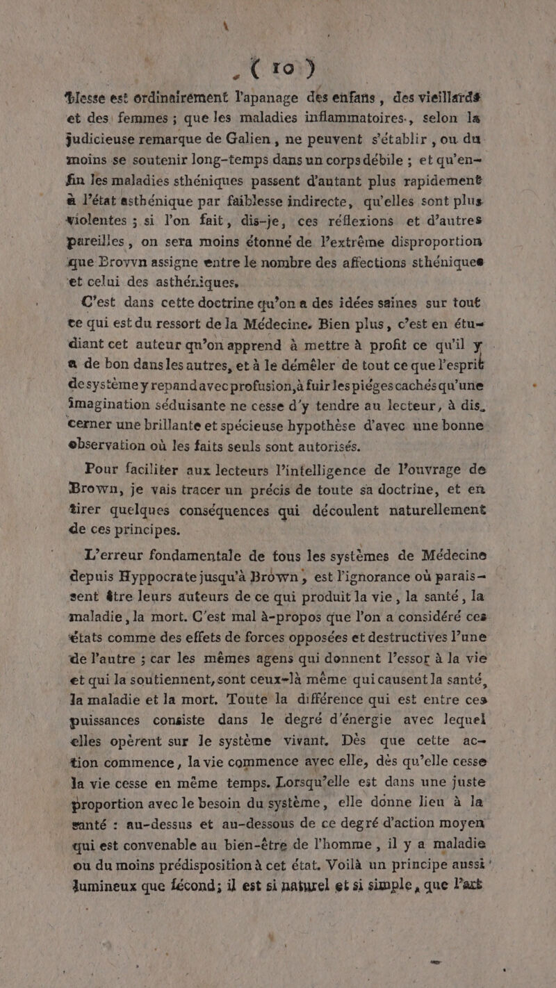 | PAG (Ch RS Blessé est ordinairement l'apanage des enfans , des vieillard# et des: femmes ; que les maladies inflammatoires, selon la judicieuse remarque de Galien, ne peuvent s'établir , ou du moins se soutenir long-temps dans un corpsdébile ; et qu'en fin les maladies sthéniques passent d'autant plus rapidement à l’état asthénique par faiblesse indirecte, qu'elles sont plus wiolentes ; si l’on fait, dis-je, ces réflexions et d’autres pareilles, on sera moins étonné de l’extrême disproportion que Eroyvn assigne entre le nombre des affections sthéniques ‘et celui des asthériques, C'est dans cette doctrine qu’on des idées saines sur tout te qui est du ressort de la Médecine, Bien plus, c’est en étu= diant cet auteur qu’on apprend à mettre à profit ce qu'il y a de bon dansles autres, et à le démêler de tout ce que l'espri desystème yrepandavec profusion, à fuir les piégescachés qu’une imagination séduisante ne cesse d'y tendre au lecteur, à dis, cerner une brillante et spécieuse hypothèse d'avec une bonne observation où les faits seuls sont autorisés. Pour faciliter aux lecteurs l’intelligence de l’ouvrage de Brown, je vais tracer un précis de toute sa doctrine, et en tirer quelques conséquences qui découlent naturellement de ces principes. L’erreur fondamentale de tous les systèmes de Médecine depuis Hyppocrate jusqu’à Brown, est l'ignorance où parais- sent être leurs auteurs de ce qui produit la vie, la santé, la maladie , la mort. C’est mal à-propos que l’on a considéré ces €tats comme des effets de forces opposées et destructives l’une de l’autre ; car les mêmes agens qui donnent l’essor à la vie et qui la soutiennent,sont ceux-là même quicausent la santé, la maladie et la mort. Toute la différence qui est entre ces puissances consiste dans le degré d'énergie avec lequel elles opèrent sur le système vivant. Dès que cette ac- tion commence, la vie commence ayec elle, dés qu’elle cesse la vie cesse en même temps. Lorsqu’elle est dans une juste proportion avec le besoin du système, elle donne lieu à la santé : au-dessus et au-dessous de ce degré d'action moyen qui est convenable au bien-être de l’homme , il y a maladie ou du moins prédisposition à cet état. Voilà un principe aussi lumineux que fécond; il est si naturel et si simple, que Park