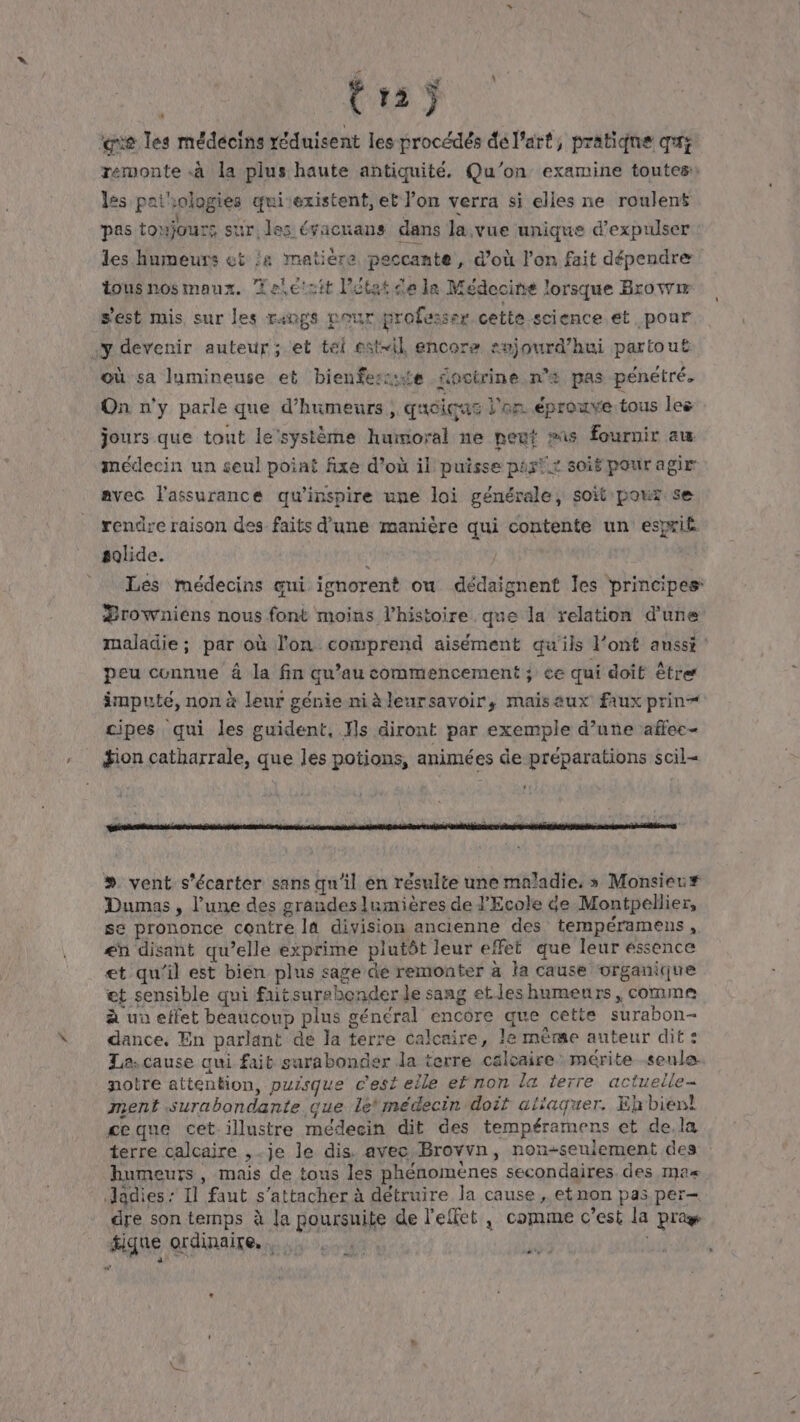 trs; ‘eve les médecins réduisent les procédés dé l'art, pratiqne qrs remonte à la plus haute antiquité. Qu'on examine toutes les patsologies qui existent, et l’on verra si elles ne roulens pas toujours sur: les évacuans dans la vue unique d’expulser les humeurs et :&amp; matière peccante , d'où l’on fait dépendre tous nos maux. Telétzit l'état de la Médecine lorsque Browm s'est mis, sur les rangs Dour professer cette science et pour y devenir auteur; et téi est-il encore aujourd’hui partout où sa lumineuse et bienfeszste foctrine n'# pas pénétré, On n'y parle que d’humeurs, quciqe « l'on éprouve tous les jours que tout le'système humoral ne peut as fournir au médecin un seul poiat fixe d’où il puisse par!.x soié pour agir avec l'assurance qu’inspire une loi générale, soit pour se rendre raison des faits d'une manière qui contente un esxxiË solide. À | | | Les médecins eni ignorent ow dédaignenf les principes: Zrowniens nous font moins l’histoire que la relation d'une maladie; par où l'on comprend aisément qu'ils l'ont aussi : peu cunnune à la fin qu’au commencement ; ce qui doit être imputé, non à leur génie niàleursavoir, maisaux faux prin ipes qui les guident, ls diront par exemple d’une affec- #ion catharrale, que les potions, animées de préparations scil= ‘ = ntbnrsdnis sgh etes “ ÿ ji à sis Fr, ” v É + »# vent s'écarter sans qu'il en résulte une maladie, » Monsiec# Dumas, l’une des grandes lumières de l'Ecole de Montpellier, se prononce contre la division ancienne des tempéramens , £n disant qu’elle exprime plutôt leur effet que leur éssence et qu’il est bién plus sage de remonter à la cause organique et sensible qui faitsurebender le sang etles humeurs, comme à uo effet béaucoup plus général encore que cette surabon- dance. En parlant de la terre calcaire, le même auteur dit: La.cause qui fait sarabonder la terre calcaire mérite seule. notre attention, puisque c'est elle ef non la terre actuelle- ment surabondante que lé médecin doit alïaquer. Eh bien! ceque cet illustre médecin dit des tempéramens et de,la terre calcaire ,-je le dis. avec Brovvn, non-seulement des humeurs, mais de tous les phénomènes secondaires des mas Jadies : Il faut s'attacher à détruire la cause, etnon pas per dre son temps à la poursuite de l'effet , comme c'est la pra fique ordinaire. Fa | PL