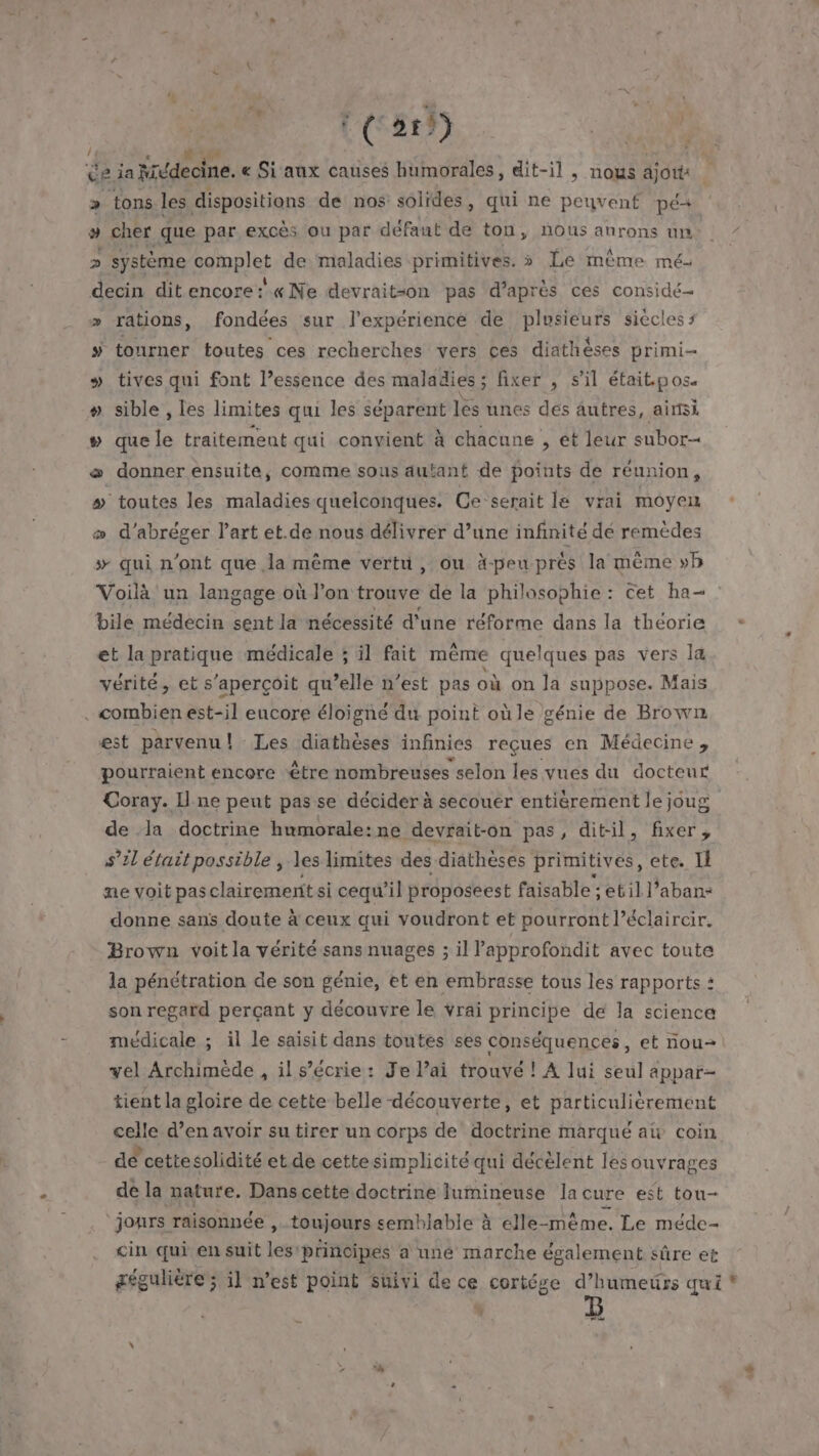 !4 AUUE &gt; ue dispositions de nos solides, qui ne peuvent pé+ # cher que par excès ou par défaut de ton, nous anrons un &gt; système complet de maladies primitives. » Le même mé- decin dit encore: «Ne devrait=on pas d’après ces considé- » rations, fondées sur l'expérience de plusieurs siècles s ÿ tourner toutes ces recherches vers ces diathèses primi- » tives qui font l’essence des maladies; fixer , s’il était pos. # sible , les limites qui les séparent lés unes des autres, ainsi # que le traitement qui convient à chacune , et leur subor æ donner ensuite, comme sous autant de points de réunion, # toutes les maladies quelconques. Ce serait le vrai moyen æ d’abréger l’art et.de nous délivrer d’une infinité dé remèdes # qui n’ont que la même vertu, ou à-peu prés la même »b Voilà un langage où l’on trouve de la philosophie : Cet ha- bile médecin sent la nécessité d'une réforme dans la théorie et la pratique médicale ; il fait même quelques pas vers la vérité, et s'aperçoit qu’elle n’est pas où on Ja suppose. Mais . combien est-il eucore éloigne du point où le génie de Brown est parvenu! Les diathèses infinies reçues en Médecine, pourraient encore étre nombreuses selon les vues du docteur Coray. Il ne peut passe décider à secouer entièrement le joug de da doctrine humorale:ne devrait-on pas, dit-il, fixer, s’?l était possible , les limites des diathèses primitives, ete. Il ne voit pas clairemerit si cequ’il proposeest faisable ; etil l’aban- donne sans doute à ceux qui voudront et pourront l’éclaircir. Brown voit la vérité sans nuages ; il lapprofondit avec toute la pénétration de son génie, et en embrasse tous les rapports : son regard perçant y découvre le vrai principe de la science médicale ; il le saisit dans toutes ses conséquences, et nou vel Archimède , il s’écrie: Je l’ai trouvé ! A lui seul appar- tient la gloire de cette belle découverte, et particulièrement celle d’en avoir su tirer un corps de doctrine marqué at coin de cettesolidité et de cettesimplicité qui décélent lesouvrages de la nature. Dans cette doctrine lumineuse lacure est tou- jours raisonnée , toujours semblable à elle-même. Le méde- cin qui en suit Les principes a uné marche également sûre et gégulière; il n’est point suivi de ce cortége d’humeürs qui * , | re