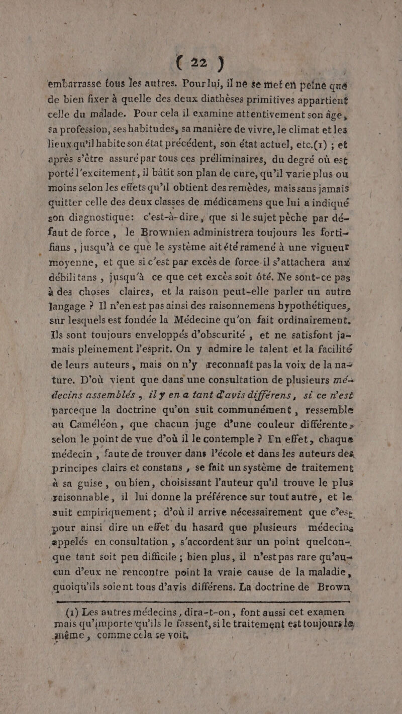 t:22\) | ‘embarrasse fous les autres. Pourlui, il ne se met en peine qué de bien fixer à quelle des deux diathèses primitives appartient celle du malade. Pour cela il examine attentivement son âge, sa profession, ses habitudes, sa manière de vivre, le climat et les lieux qu’il habite son état précédent, son état actuel, etc.(x) ; et après s’ètre assuré par tous ces préliminaires, du degré où est porté l’excitement, il bâtit son plan de cure, qu’il varie plus ou moins selon les effets qu’il obtient des remèdes, maissans jamais quitter celle des deux classes de médicamens que lui a indiqué son diagnostique: c’est-à-dire, que si le sujet pèche par dé- faut de force, le Brownien administrera toujours les forti- fans , jusqu’à ce que le système ait été ramené à une vigueur moyenne, et que sic’est par excès de force.il s’attachera aux débilitans , jusqu'à ce que cet excès soit ôté, Ne sont-ce pas à des choses claires, et la raison peut-elle parler un autre langage ? Il n’enest pas ainsi des raisonnemens hypothétiques, sur lesquels est fondée la Médecine qu'on fait ordinairement. Ts sont toujours enveloppés d’obscurité , et ne satisfont ja mais pleinement lesprit. On y admire le talent et la facilite de leurs auteurs, mais onn’y reconnait pas la voix de la na ture. D'où vient que dans une consultation de plusieurs mé decins assemblés , ily en a tant d'avis différens, si ce n'est parceque la doctrine qu'on suit communément , ressemble au Caméléon, que chacun juge d’une couleur différentes selon le point de vue d’où il le contemple ? En effet, chaque médecin , faute de trouver dans l’école et dans les auteurs des principes clairs et constans , se fait un système de traitement à sa guise, oubien, choisissant l’auteur qu'il trouve le plus yaisonnable, il Jui donne la préférence sur tout autre, et le suit empiriquement ;. d’où il arrive nécessairement que c’ese pour ainsi dire un effet du hasard que plusieurs médecins æppelés en consultation , s'accordent sur un point quelcon« que tant soit peu difficile ; bien plus, il n’est pas rare qu’au= cun d’eux ne rencontre point la vraie cause de la maladie, re soient tous d'avis différens. La doctrine de Brown (1) Les autres médecins, dira-t-on, font aussi cet examen mais qu ’importe qu’ils le fassent, sile traitement esttoujours le même , Comme cela se voit, |
