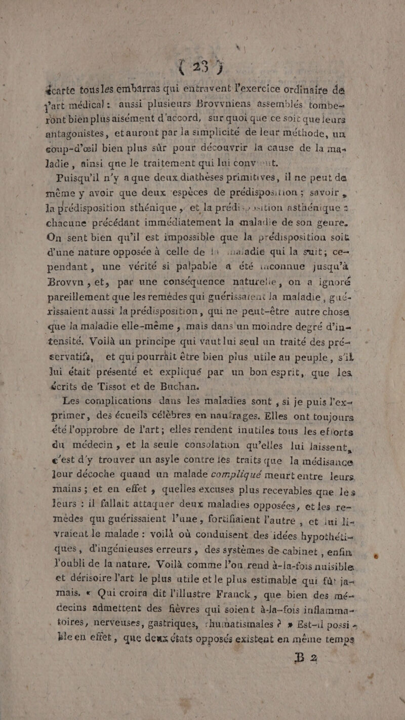 gcarte tous les émbärras qui entravent l'exercice ordinaire de V'art médical: aussi plusieurs Brovvniens âssemblés tombe ront bien plus aisément d'accord, sur quoi que ce soit que jeurs antagonistes, etauront par la simplicité de leur méthode, un coup-d’œil bien plus sûr pour découvrir la cause de la mas ladie , ainsi que le traitement qui lui convient. Puisqu'il n’y a que deux diathèses primitives, il ne peut de mème y avoir que deux ‘espèces de prédisposition ; savoir , la prédisposition sthénique ,: et la prédis, sition asthénique : chacune précédant immédiatement la maladie de son genre. On sent bien qu’il est impossible que la prédisposition soië d'une nature opposée à celle de li :naladie qui la suit; ce- pendant, une vérité si palpable a été iuconnue jusqu’à Brovvn ,et, par une conséquence naturelle, on a ignoré pareillement que les remédes qui guérissaieat la maladie, gué- xissaient aussi la prédisposition, qui ne peut-être autre chose que la maladie elle-mème ; mais dans un moindre degré d’in« æensité. Voilà un principe qui vaut lui seul un traité des pré servatifs, et qui pourrait être bien plus utile au peuple, s'il lui était présenté et expliqué par un bon esprit, que les écrits de Tissot et de Buchan. Les complications dans les maladies sont , si je puis l'ex primer, des écueils célèbres en naufrages. Elles ont toujours été l’'opprobre de l’art; elles rendent inutiles tous les eflorta du médecin, et la seule consolation qu’elles Jui laissent, c'est d'y trouver un asyle contre les traits que la médisance leur décoche quand un malade compliqué meurt entre leurs. mains ; et en effet ; quelles excuses plus receyables que lès leurs : il fallait attaquer deux maladies opposées, etles re- médes qui guérissaient l’une, fortifiaient l’autre , et iui li yraient le malade : voilà où conduisent des idées hypothé ques, d'ingénieuses erreurs, des systèmes de cabinet , enfin, Youbli de la nature, Voilà comme l’on rend à-la-fois nuisible et dérisoire l’art le plus utile et le plus estimable qui fût ja mais. « Qui croira dit l'illustre Franck, que bien des mé- decins admettent des fièvres qui soient à-la-fois inflamma- . toires, nerveuses, gastriques, ‘huimatisimales à # Est-il possi » bleen effet, que deux états opposés existent en même temps B 2 tr Lis