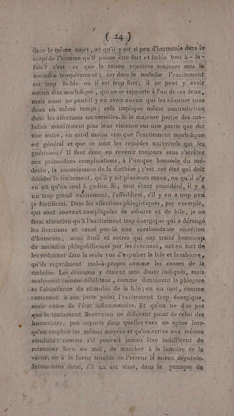 ans le mème sujet ,.et qui il sait si peu d'harmonie dans Âig: corps ‘de ÿ homme qu sil puisse, être fort et faible tout à - la = fois à c'est ‘ce que. la raison réjettéra toujours sans. le moindre tempérament ; car dans la maladie excitement. est” trop faible ou il est trop fort; il ne peut y avoir aucun élat morbifique , quine se rapporte à l'un de ces deux, mais aussi ne peut-il y en avoir aucun qui les réunisse tous deux en même temps ; cela implique même contradiction dañs les affections universelles. Si la majeure partie des .ma- ladies manifestent plus leur violence sur une partie que sur üne autre, en est-il moins vrai que lexcitement morbifique. est général et que ce sont les remèdes universels qui les, guérissent? 11 faut donc en revenir toujours sans s'arrêter aux prétendues complications , à à l’ünique boussole du mé- décin , la connaissance de.la diathèse ; c’est cet état ga doit décider le traitement, qu'il y ait pl usieurs maux, ou qu'i ny en ait qu'un seul à guérir. Si, tout etant PA 1l y a, un ‘trop grand éxcibéent, j'affaiblirai, s'il y en a trop peu je fortifierai. Dans les affections phlogistiques , par exemple, ‘qui sont souvent compliquées de saburre et de bile, je ne ferai attention qu'à l’excitement trop énergique qui a dérangé les fonctions et causé par-là une surabondante sécrétion d’humeurs; ainsi Stoll et autres fs ont traité beaucoup de maladies phlagobilieuses pe les évacuans, onteu tort de les ordonner dans la seule vue d’expulser la bile et lasaburre qu'ils regardaient mal-à-propos comme les causes de la maladie. Les évacuans y étaient sans doute indiqués, mais seulement comme débilitans , comme diminuant la phlos rose et l'abonfance du stimulus de la bille; en un mot, comme: ramenant à son juste point l'excitement trop énergique, seule cause de l'état inflammatoire. Et qu'on. ne dise pas que le’traitement Brovvnien ne différant point de celui des -humeristes, peu LORS dans quelles vues on agisse lors qu'on emploié les mêmes moyens et qu'on arrive aux mêmes résultats : comme s'il pouvait jamais être indifférent de raisonner bien ou mal, de marcher à la lumiere de la vérité, où à la lueur ir BAbIE de l'erreur là mieux déguisée. Jetons-nous donc, s'il en est ainsi, dans la pratique de D