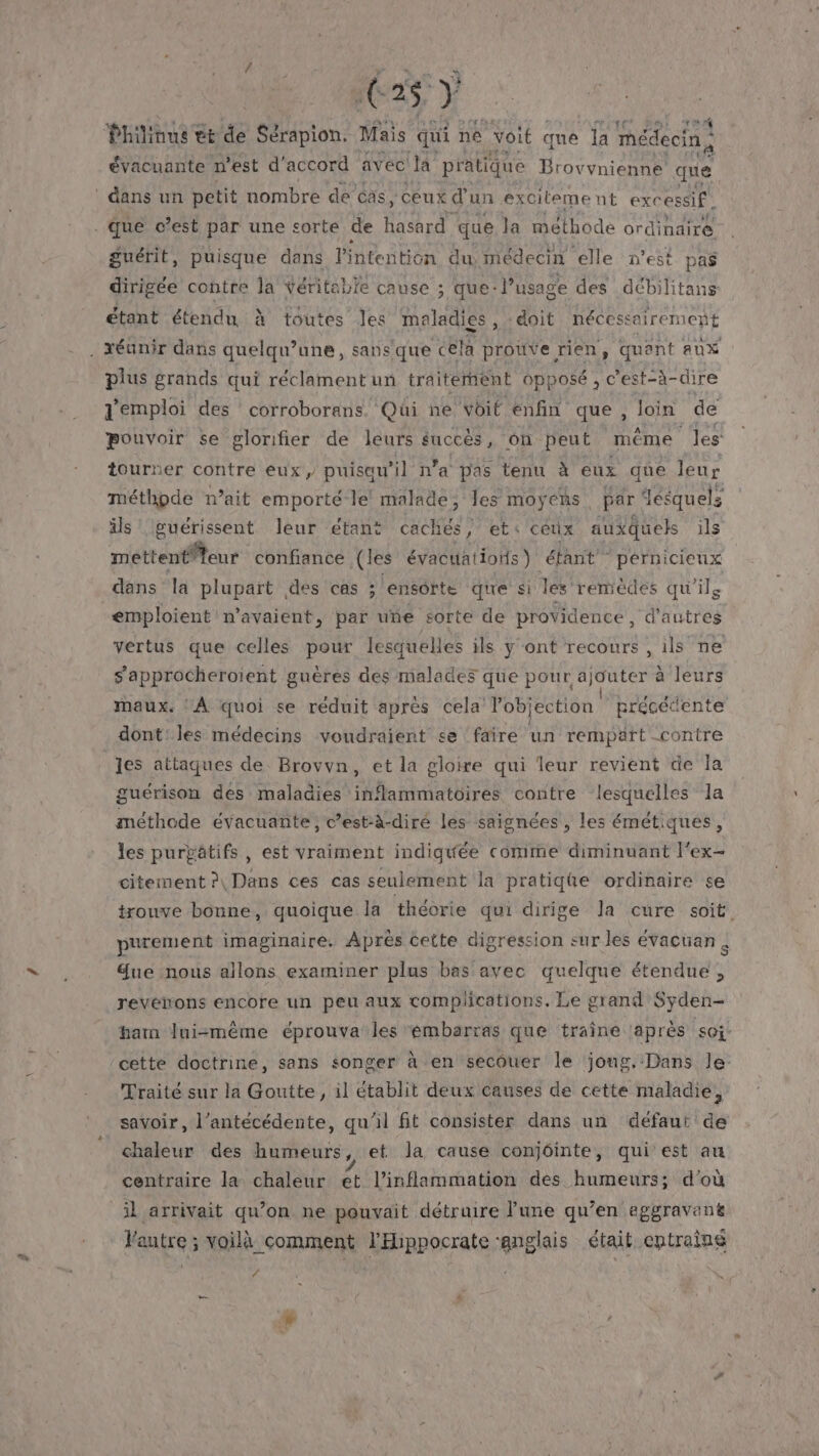 625, } Philinus + tt de Sérapion. Mais qui né voit que la médecin: évacuante n’est d'accord avec la pratique Brovynienne’ que guérit, puisque dans l'intention du médecin elle n’est pas dirigée contre la véritable cause ; que: l’usage des débilitans étant étendu à toutes les maladies, doit nécessairement plus grands qui réclament un traitement opposé , c'est-à-dire d'emploi des corroborans. Qui ne voit enfin que, Join de pouvoir se glonifier de leurs succès , on peut méme les tourner contre eux, puisau’il n’a pas tenu à eux que leur méthode n’ait emporté-le' malade, les moyens par { desquels ils Iguérissent leur étant cachés, et: ceux auxquels ils méttentfteur: confiance (les évacuations ) étant pérnicicux dans la plupart des cas ; ensorte que si les. remèdes qu'ils emploient n’avaient, par uñe sorte de providence, € RER vertus que celles pour lesquelles ils y ont recours , ils ne s’approcheroïent guères des malades que pour ajouter à leurs maux. : À quoi se reduit après cela l’objection précétente les attaques de Brovvn, et la gloire qui leur revient de la guérison des maladies inflammatoires contre lesquelles la méthode évacuante, c’est:à-diré les saignées , les émétiques, les purgätifs , est vraiment indiquée comme diminuant l'ex- citement?\ Dans ces cas seulement la pratiqüe ordinaire se trouve bonne, quoique la théorie qui dirige la cure soit purement imaginaire. Après cette digression sur les évacuan à ue nous allons examiner plus bas avec quelque étendue , revenons encore un peu aux complications. Le grand Syden- harm lui=même éprouva les émbarras que traîne après soi. Traité sur la Goutte, il établit deux causes de cette maladie, savoir, l’antécédente, qu'il fit consister dans un défaut de chaleur des humeurs, et la cause conjéinte, qui est au centraire la chaleur et l’inflammation des humeurs; d’où J'autre ; voilà comment l'Hippocrate ‘anglais était entrainé 4