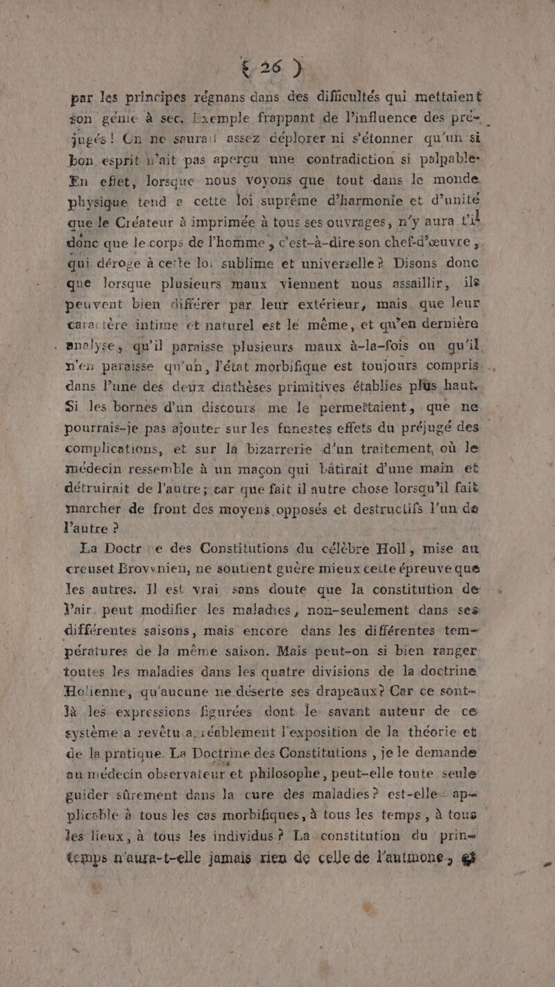 &amp;26 ) par les principes régnans dans des dificultés qui mettaient $on génie à sec. lxemple frappant de l'influence des pré= jugés! Ün ne saurai assez déplorer ni s'étonner qu'un si bon esprit u’ait pas apercu une contradiction si palpable: En eflet, lorsque nous voyons que tout dans le monde. physique tend a cette loi suprême d’harmonie et d’ unité que le Créateur à imprimée à tous ses ouvrages, n'y aura vil donc que le corps de l’homme , c’est-à-direson chef-d'œuvre, qui déroge à cette loi RE et universelle ? Disons donc que lorsque plusieurs maux viennent uous assaillir, ile peuvent bien différer par. leur extérieur, mais que leur caractère intime ét naturel est lé même, et qu’en derniére analyse, qu’il paraisse plusieurs maux à-la-fois ou qu'il pen peraisse qu'un, J'état morbifique est toujours compris dans l’une des deux diathèses primitives établies plus haut Si les bornes d’un discours me le permeîtaient, que ne pourrais-je pas ajouter sur les funestes effets du préjugé des complications, et sur la bizarrerie d'un traitement, où le médecin ressemble à un maçon qui lâtirait d’une main et détruirait de l’autre; car que fait il autre chose lorsqu’il fait marcher de front des moyens opposés et destruciifs l'un dé l’autre ? La Doctr :e des Constitutions du célèbre Hoil, mise au creuset Brovvnien, ne soutient guère mieux ceite épreuve que les autres. Il est vrai sans doute que la constitution de: Vair. peut modifier les maladies, non-seulement dans ses différentes saisons, mais encore dans les différentes tem- pératures de la même saison. Mais peut-on si bien ranger Holienne, qu'aucune ne déserte ses drapeaux? Car ce sont- à les expressions figurées dont Île savant auteur de ce système a revêtu a;réablement l'exposition de la thcorie et de la pratique. La Doctrine des Gonstitutions , je le demande au médecin observateur et philosophe , peut-elle toute seule guider sûrement dans la cure des maladies? est-elle ap plicsble à tous les cas morbifiques, à tous les temps, à tous les lieux, à tous les individus? La constitution du prin= temps n'aura-t-elle jamais rien de celle de l'antmone, gf +