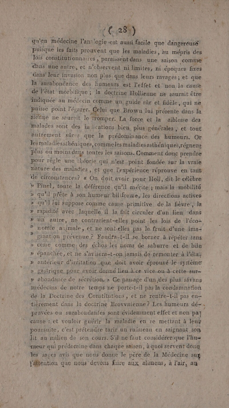 + € 280) qu'en médecine ‘Ai ei aussi facile que dangéreuse! | puisque les faits prouvent que les maladies , au mépris des Jois constitütionnaires ,‘ paraissent dans une saison comme . ‘dns’ une antre, cet n observent ni limites, ni époques fixes ‘dans leur invasion non p! :us, que dans leurs ravages ; et que da Surabondance des humeurs est l'effet et’ non la cause de Vétat morb: ifique ; Ja doctrine Hollienne ne saurait être indiquée au mégecin comme un. guide sûr et fidèle, qui ne Puisse point l'évarer. Celui que Brown lui présente dans Ja sienne ne saurait le tromper. La force et la aïblesse des malades sont des in: ications bien. plus générales ; ét touf autrement sûres que la prédominance. dés humeurs. Or Jesm maladiessthéniques, _commelesmaladiesasthéniques,régnent plus ou moins de aus toutes Îles saisons. Comment donc prendre pour règle une ‘théorie qui n'est point fondée sur la vraie nature des maladies , et que l'expérience réprouve en tant de circonstances ? « On. doit avoir pour: Holl, dit. le célébre 5» Pinel, toute la déférence qu’il mérite ; mais la mobilité » qu’ il prête à son humeur’ biliforme, les directions actives qu’il Jui suppose comme cause primitive. de la fièvre, Ja » rapidité avec laquelle il la fait circuler d’un lien “dans » un autre, ne contrarient-elles pointles lois de léco- nomie animale, et. ne sont-elles pas. le fruit.d’une. ima- | gination .Prévenue ? Faudra- t-il se borner à répéter sans. &gt; cesse comme! des échos: les noms de saburre ét dé bile » épanchée, ct ne s’avisera-t- “On. jamais, de-remorter à l’éta, » antérieur d’irritation. que doit avoir éprouvé - le-système &gt;» gastrique pour. avoir donné lieu ä.ce vice-ou.à-cette-sur… » abondance de sécrétion,» Ce: passage d'unjdes plus! sévans médecins de notre temps ne porte:t-il pas la condamnation de la Doctrine des Constitutions, et ne rentre-t-il pas en tièrement dans la doctrine Brovvnienne? Les humeurs dé. pravées ou surabondantes sont évidemment effet et non pat cause :,et vouloir guérir Ja maladie en se mettant à leuy poursuite, c’est prétendre tarir un ruisseau en saignant son lit au milieu de son cours. S'il ne faut considerer/que l’hu= “meur qui prédomine dans chaque saison, à quoi servent dôna Tes sages avis que nous donne Je père de la Médecine su l'dfication que nous devons fire aux alunens, à l'air, au