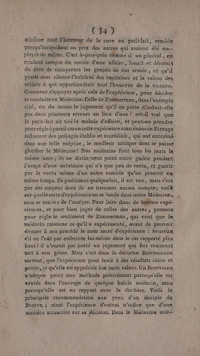 attribue tout l'hünneur de la cure au petit-lait, remède presqu’insignifiant au prix des autres qui avaient été em- ployés de même. C’est à-peu-près comme si un général, en rendant compte du succès d’une affaire, louait et décorait du titre de vainqueurs les goujats de son armée, et qu’il passât sous silence l’habileté des capitaines et la valeur des soldats à qui appartiendrait tout l'honneur de la victoire. Comment s'appuyer après cela de l’expériénce, pour décider sa conduiteen Médecine. Celle de Zimmerman , dans l'exemple cité, ou du moins le jugement qu’il en porte n’induit-elle pas. dans plusieurs erreurs au lieu d’une ? est-il vrai que le petit-lait ait tiré la malade d'affaire, et peut-on prendre pour règle à pareil cas en cette expérience ainsi énoncée.Etrange influence des préjugés établis et accrédités, qui ont entraîné dans une telle méprise, le meilleur critique dont se puisse glorifier la Médecine! Nos médecins font tous les jours la mème faute; ils ne distinguent point entre guérir pendant l'usage d’une substance qui n’a que peu de vertu, et guérir: par la vertu même d’un autre remède qu’on prescrit em même temps. Ils guérissent quelquefois, il est vrai, mais c’est par des moyens dont ils ne tiennent aucun compte; voil&amp; sur quellesorte d'expérience on se fonde dans notre Médecine, sans se sou ie r de l’analyse. Pour l'aire donc de bonnes expé- riences, et pour bien juger de celles des autres, prenons. pour règle le sentiment de Zimmerman, qui veut que le médecin raisonne ce qu’il a expérimenté, avant de pouvoir donner à son procédé le nom sacré d'expérience : heureux s'il ne l’eût pas enfreinte lui-même dans le cas rapporté plus haut ! il n’aurait pas porté un jugement qui fait vraiment tort à-son genie. Mais c’est dans la doctrine Brovvnienne surtout, que Pexpérience peut tenir à des résultats clairs et précis, et qu’elle est appréciée àsa juste valeur. Un Brovvnien n’adopte point une méthode précisément parcequ’elle est vantée dans l’ouvrage de quelque habile médecin, mais parcequ'elle est en rapport avec Ja diathèse. Voilà la principalé recommandation aux yeux d’un disciple de Brovvn ; ainsi l’expérience d’autrni n’influe que d’une manière accessoire sur sa décision. Dans la Médecine ordi-