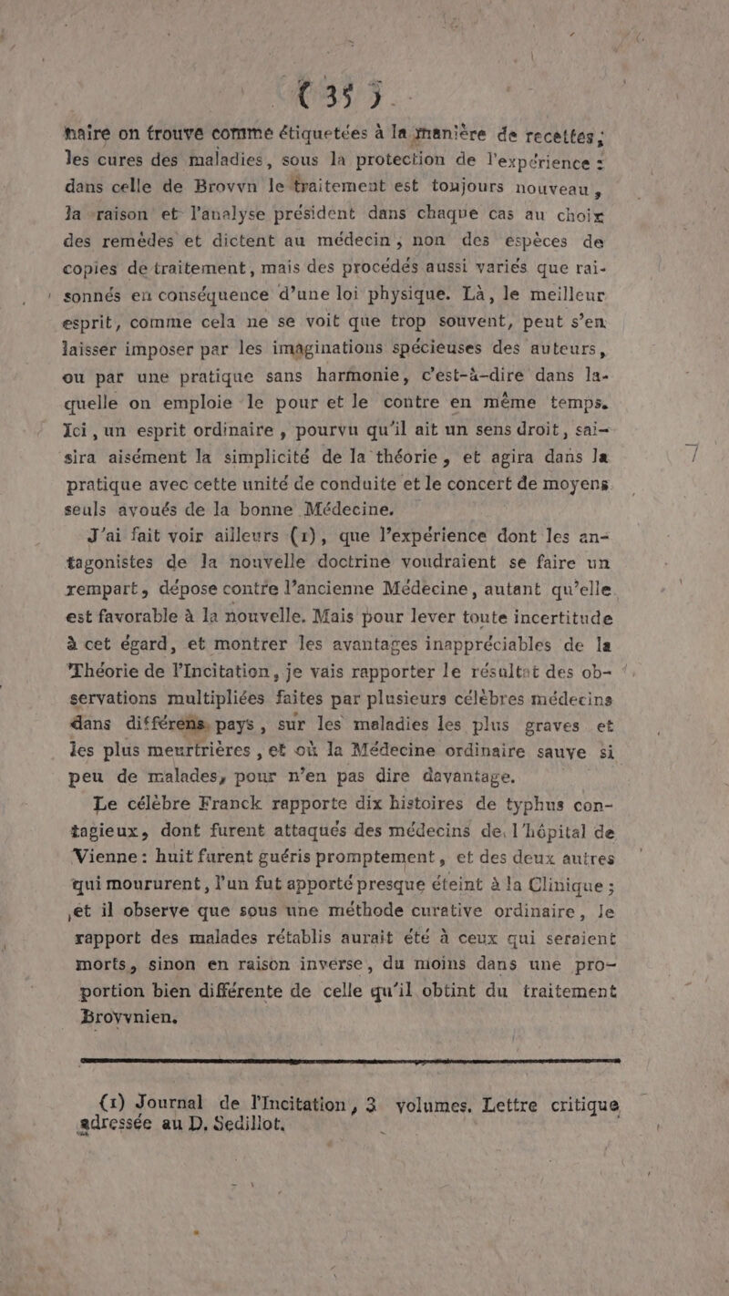 (m7. baire on trouve comme étiquetées à la manière de recettes, les cures des maladies, sous la protection de l'expérience : dans celle de Brovvn le {traitement est toujours nouveau , Ja vraison et l'analyse président dans chaque cas au choix des remédes et dictent au médecin, non des espèces de copies detraitement, mais des procédés aussi variés que rai- sonnés en conséquence d’une loi physique. Là, le meilleur esprit, comme cela ne se voit que trop souvent, peut s’en. laisser imposer par les imaginations spécieuses des auteurs, ou par une pratique sans harmonie, c’est-à-dire dans la- quelle on emploie le pour et le contre en même temps. Ici, un esprit ordinaire , pourvu qu'il ait un sens droit, sai- sira aisément la simplicité de la théorie, et agira dans la pratique avec cette unité de conduite et le concert de moyens seuls avoués de la bonne Médecine, J'ai fait voir ailleurs (r), que l’expérience dont les an- tagonistes de la nouvelle doctrine voudraient se faire un rempart, dépose contre l’ancienne Médecine, autant qu’elle est favorable à la nouvelle. Mais pour lever toute incertitude à cet égard, et montrer les avantages inappréciables de la Théorie de l’Incitation, je vais rapporter le résultat des ob- servations multipliées faites par plusieurs célèbres médecins dans différens, pays , sur les maladies les plus graves et les plus meurtrières , et où la Médecine ordinaire sauve si peu de malades, pour n’en pas dire davantage, Le célèbre Franck rapporte dix histoires de typhus con- tagieux, dont furent attaques des médecins de, l'hôpital de Vienne : huit furent guéris promptement, et des deux autres qui moururent, l’un fut apporté presque éteint à la Clinique ; rapport des malades rétablis aurait été à ceux qui seraient morts, sinon en raison inverse, du mioins dans une pro- portion bien différente de celle qu’il obtint du traitement Broyvnien, ESS EL EL | (1) Journal de l'Incitation, 3 volumes. Lettre critique adressée au D, Sedillot,