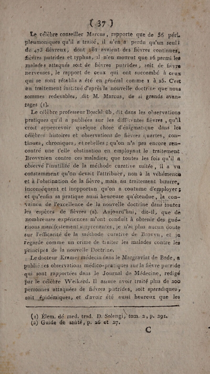 Le célèbre conseiller Marcus, rapporte que de 36 péri pleumoniques qu’il à traité, il w’en’a perdu qu'un seuli dé 473 fiévreux, dont 281 avaient des fièvres continues, fièvres putrides et typhus, 1ln'en mourut que 16 parmi les . malades attaqués soit de fièvres putrides; soit de fièvre nerveuses, le rapport de ceux qui ont succombé à ceux que se sont rétablis a été en général comme rt à 25. C'est au traitement institué d’après la nouvelle doctrine que nous sommes redevables, dit M. Marcus, de si grands avan- tages (1) Le célébre professeur Boschl: üb, dit dans les À LRO TON pratiques qu'il a publiées sur les différéntes fièvres , qu’il croit appercevoir quelque chose d'énigmatique däns les célèbres histoires et observations de fièvres quartes, con tinues, chroniques, et rebelles ; qu’on n’a pas encore ren contré une t'elle obstination en employant le traitement. - Brovvrien contre ces maladies; que toutes les fois qu'il a observé l'inutilité de la méthode curative usitée, il a vu cofñstamment qu’on devait l'attribuèr, non à la véhémence Û et à l’obstination de la fièvre, mais au traitement bizarre, inconséquent et inopportun qu'on a coutume d'employer 3 et qu ’enfin sa pratique aussi heureuse qu'étendue , la con- vaincu de l'excellence de Ja nouvelle doctrine da toutes les “espèces de fièvres (2). Aujourd’hui, dit-il, que de nombreuses expériences m’ont conduit à obtenir des gué=« risous manifestement surprenantes, je n'ai plus aucun doute sur l'efficacité de la méthode curative de B: ovyvn, et je regarde comme un crime de traiter les malades contre les principes de la nouvelle Doctrine. Le docteur Kramermédecin dans le Margraviat de Bade, a publié es observations médico-pratiques sur la fièvre putride -qui sont rapportces dans le Journal de Médecine, redigé par le célébre Weikard, Il assure avoir traité plns de 200 personnes ‘attaquées de fiévres putrides, soit sparadiques, soit épidémiques, et d’avoir été aussi heureux que les sur Rare ee \ (1) Élem. dé Ted trad. D. Soleng sv 2, Po 29e (2) Guide de santé, p. 26 et 27. C