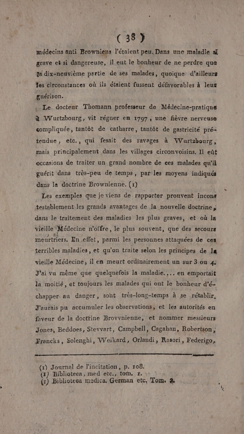 médecins anti Browniens l’étaient peu. Dans une maladie s grave eb si dangereuse, il eut le bonheur de ne perdre que Ja dix-neuvième partie de ses malades, quoique d’ailleurs es circonstances où ils étaient fussent défavorables à leur guérison. Le docteur Thomann professeur de Médecine-pratique à Wurtzbourg, vit régner en 1797, une fièvre nerveuse compliquée, tantôt de catharre, tantôt de gastricité pré- tendue, etc., qui fesait des ravages à Vurtzboure ; mais principalement dans les villages circonvoisins. Il eût occasions de traiter un grand nombre de ces malades qu’il guérit dans très-peu de temps, par les moyens indiqués dans la doctrine Brownienne. (1) Les exemples que je viens de rapporter prouvent incon# +establement les grands avantages de Ja nouvelle doctrine, dans le traitement des maladies les plus graves, et où la vieille ‘Médecine n'offre, le plus souvent, que des secours meurtriers. En effet, parmi les personnes attaquées de ces terribles maladies, et qu'on traite selon les principes de 1s vieille Médecine, il en meurt ordinairement un sur 3 ou 4 J'ai vu même que quelquefois la maladie. ,.. en emportait la moitié, et toujours les malades qui ont le bonheur d’é- chapper au danger, sont très-long-temps à se rétablir, J'aurais pu accumuler les observations, et les autorités en TA de la doctfine Brovvnienne, et nommer messieurs Jones, Beddoes, Stevvart, Campbell, Cagahan, Robertson ; Francks, Solenghi, Weikard, Orlandi » Rasori, Federigo, a ————— CRISE (1) Journal de l'incitation, p. 108. (3) Biblioteca, med etc., tom. #. (z) Biblioteca maedica. German etc, Tom. &amp;