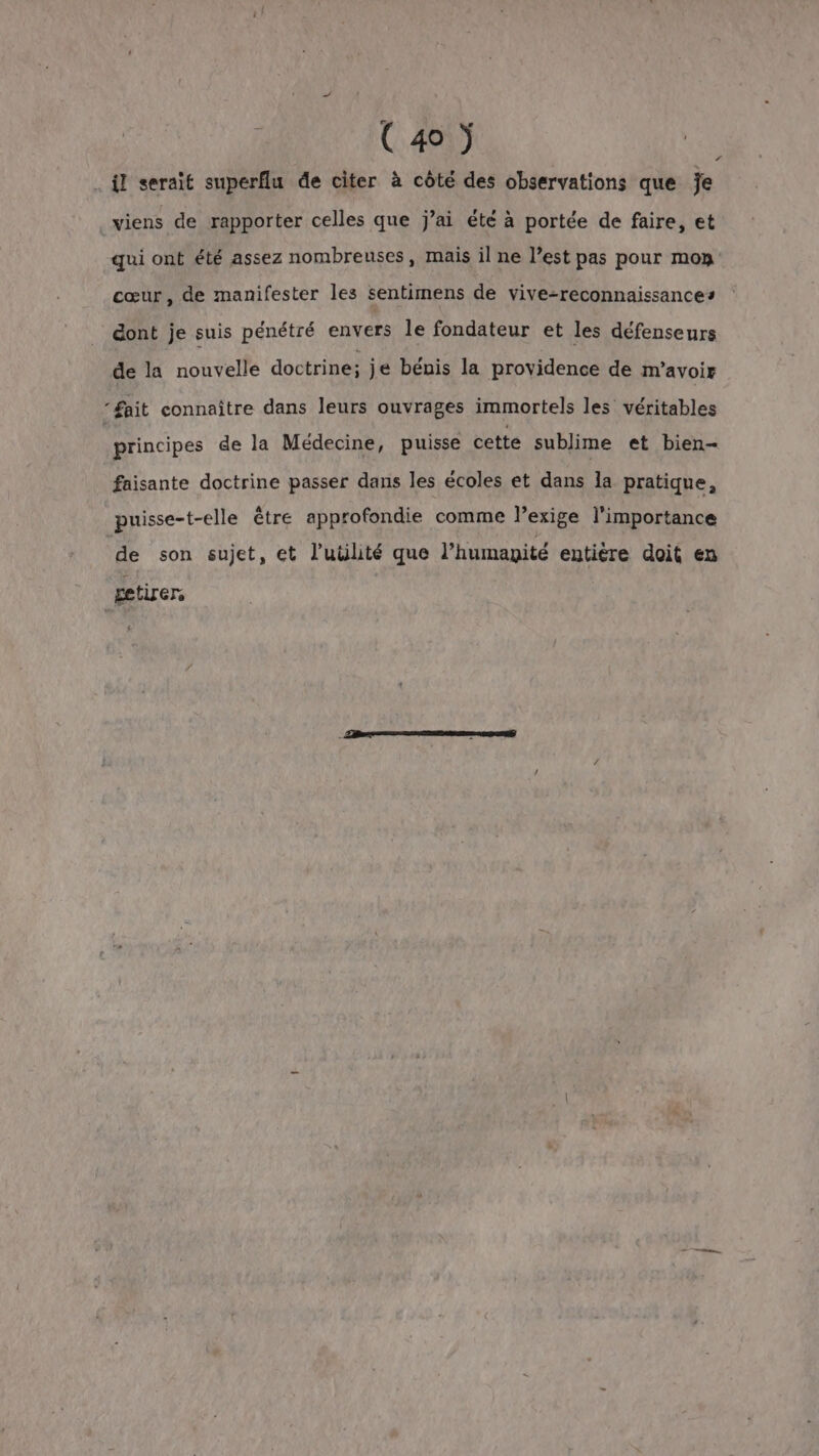 il serait superflu de citer à côté des observations que je _viens de rapporter celles que j’ai été à portée de faire, et qui ont été assez nombreuses, mais il ne l’est pas pour mo» cœur, de manifester les sentimens de vive-reconnaissances dont je suis pénétré envers le fondateur et les défenseurs de la nouvelle doctrine: je bénis la providence de m'avoir ‘fait connaître dans leurs ouvrages immortels les véritables | principes de la Médecine, puisse cette sublime et bien- faisante doctrine passer dans les écoles et dans la pratique, puisse-t-elle être approfondie comme l’exige l'importance de son sujet, et l'utilité que l’humayité entière doit en getirers