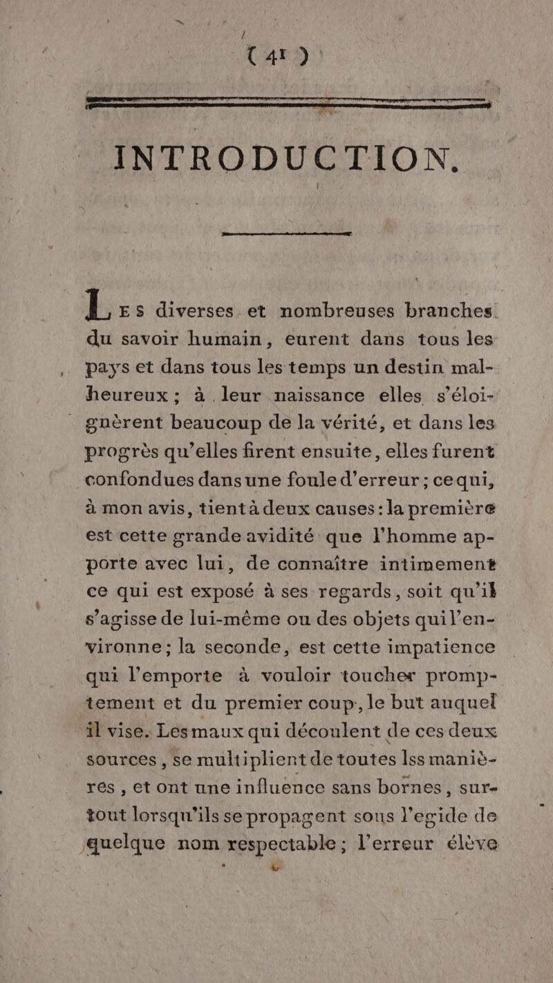 (4r ): LR ds INTRODUCTION. L ES diverses et nombreuses branches du savoir humain, eurent dans tous les pays et dans tous les temps un destin mal- heureux ; à leur naissance elles s’éloi- guèrent beaucoup de la vérité, et dans les progrès qu’elles firent ensuite, elles furent confondues dans une foule d'erreur; cequi, à mon avis, tient à deux causes: la première est cette grande avidité que l’homme ap- porte avec lui, de connaître intimement ce qui est exposé à ses regards, soit qu'il s’agisse de lui-même ou des objets quil’en- vironne ; la seconde, est cette impatience qui l'emporte à vouloir toucher promp- tement et du premier coup, le but auquel il vise. Les maux qui découlent de ces deux sources , se multiplient de toutes Îss maniè- res , et ont une influence sans bornes, sur- tout lorsqu'ils se propagent sous l’egide de quelque nom respectable; l'erreur élève : v