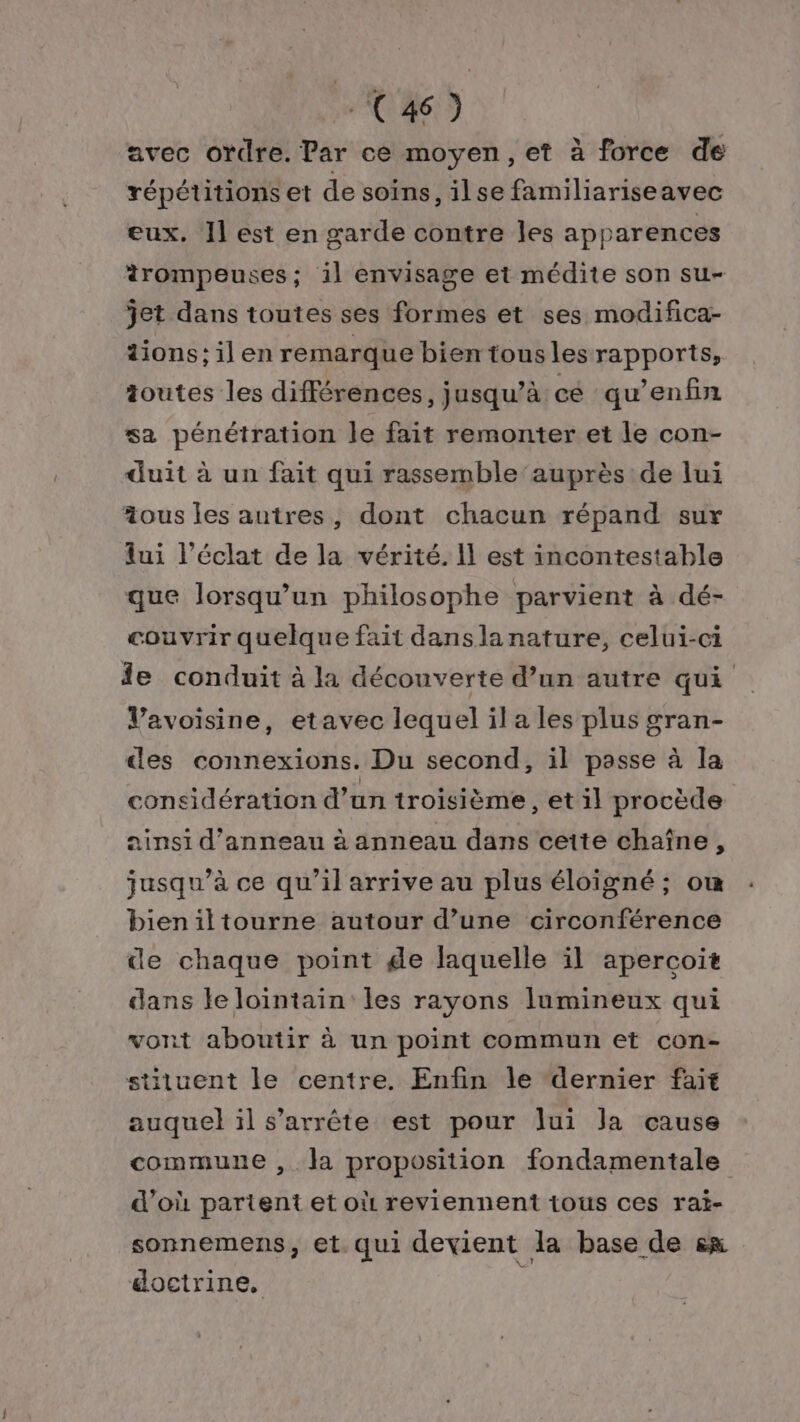 C46) avec ordre. Par ce moyen, et à force de répétitions et de soins, ilse familiariseavec eux. Il est en garde contre les apparences trompeuses; il envisage et médite son su- jet dans toutes ses formes et ses modifica- tions: il en remarque bien tous les rapports, ioutes les différences, jusqu’à cé qu’enfin sa pénétration le fait remonter et le con- duit à un fait qui rassemble ‘auprès de lui aous les autres, dont chacun répand sur lui l'éclat de la vérité. Il est incontestable que lorsqu'un philosophe parvient à dé- couvrir quelque fait danslanature, celui-ci le conduit à la découverte d’un autre qui Vavoisine, etavec lequel ila les plus gran- des connexions. Du second, il passe à la considération d’un troisième , et il procède ainsi d’anneau à anneau dans cette chaîne, jusqu’à ce qu’il arrive au plus éloigné ; ou bieniltourne autour d’une circonférence de chaque point ge laquelle il apercoit dans le lointain les rayons lumineux qui vont aboutir à un point commun et con- situent le centre. Enfin le “dernier fait auquel ïl s'arrête est pour lui Ja cause commune ,. la proposition fondamentale d’où partent et où reviennent tous ces rai- sonnemens, et. qui devient la base de en doctrine, &gt;