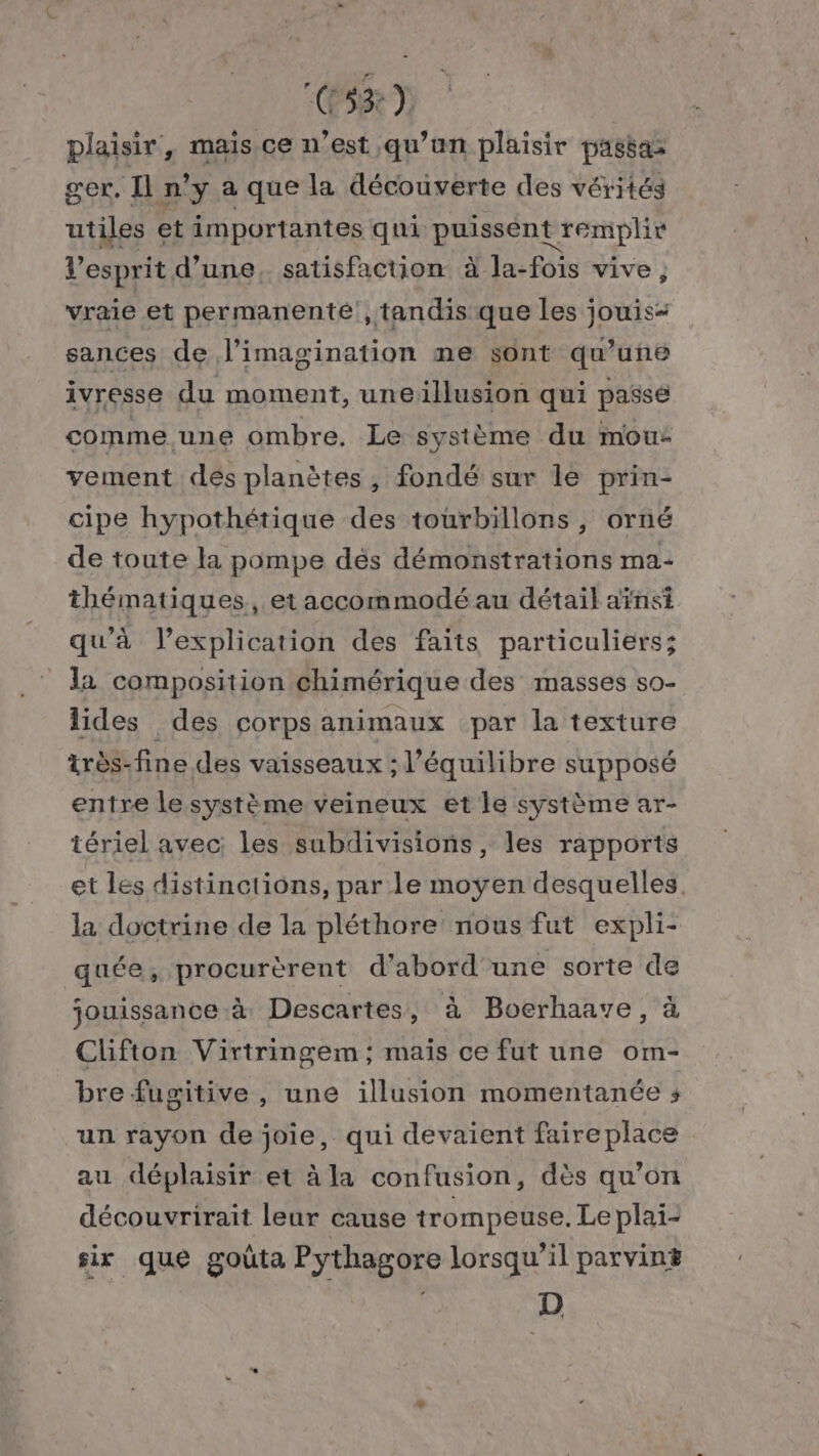 (PS8) plaisir, mais ce n’est qu’un plaisir passas ger. Il n'y a que la découverte des vérités utiles et importantes qui puissent remplir es Les Vi Ru. à la-fois de } vraie et permanente, tandis que les jouis- sances de l'imagination me sont qu’une ivresse du moment, uneillusion qui passe comme une ombre. Le système du mous vement des planètes, fondé sur le prin- cipe hypothétique des tourbillons, orné de toute la pompe dés démonstrations ma- thématiques, etaccommodé au détail aïnsi qu’à l’explication des faits particuliers; la composition chimérique des masses so- lides des corps animaux par la texture très-fine des vaisseaux ; l'équilibre supposé entre le système veineux et le système ar- tériel avec: les subdivisions, les rapports et les distinctions, par le moyen desquelles. la doctrine de la pléthore nous fut expli- quée, procurèrent d’abord'une sorte de jouissance à Descartes, à Boerhaave, à Clifton Virtringem ; maïs ce fut une om- bre fugitive, une illusion momentanée ; un rayon de joie, qui devaient faireplace au déplaisir et à la confusion, dès qu’on découvrirait leur cause trompeuse. Le plai- sir que goûta Pythagore lorsqu'il parvin# D