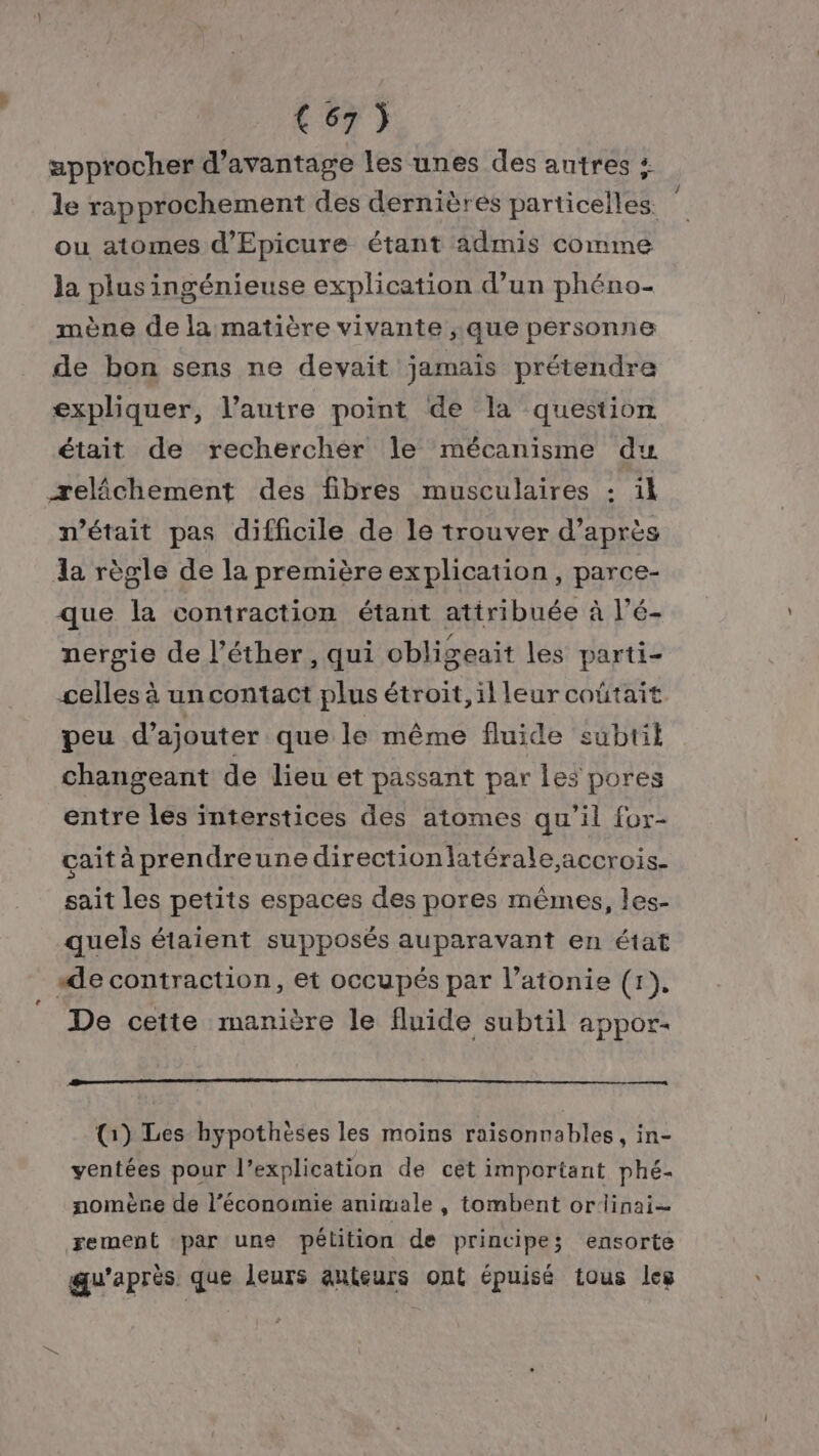 approcher d'avantage les unes des autres + le rapprochement des dernières particelles. ou atomes d’Epicure étant admis comme la plus ingénieuse explication d’un phéno- mène de la matière vivante ; que personne de bon sens ne devait jamais prétendre expliquer, l’autre point de la question était de rechercher le mécanisme du æelâchement des fibres musculaires : il m'était pas difficile de le trouver d’après la règle de la première explication, parce- que la contraction étant attribuée à l’é- nergie de l’éther, qui obligeait les parti- celles à un contact plus étroit, il leur coûtait. peu d'ajouter que le même fluide subtil changeant de lieu et passant par les pores entre les interstices des atomes qu’il for- cait à prendreune directionlatérale,accrois- sait les petits espaces des pores mêmes, les- quels étaient supposés auparavant en état ‘de contraction, et occupés par l’atonie (1). De cette manière le fluide subtil appor- (1) Les hypothèses les moins raisonnables, in- ventées pour l'explication de cet important phé- nomère de l’économie animale , tombent orlinai- rement ‘par une pétition de principe; ensorte qu'après que leurs auteurs ont épuisé tous les