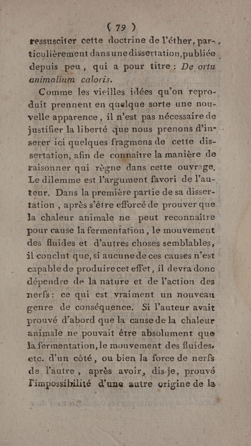 (72) ressusciter cette doctrine de l’éther, par-, ticulièrement dansunedissertation, publiée. depuis peu, qui a pour titre: De ortu animalium caloris. Comme les vieilles idées qu’on repro- duit prennent en quelque sorte une nou- velle apparence , il n’est pas nécessaire de justifier la liberté que nous prenons d’in- serer ici quelques fragmens de cette dis- sertation, afin de connaître la manière de raisonner qui règne dans cette ouvrage, Le dilemme est l'argument favori de Pau- teur. Dans la première partie de sa disser- tation , après s'être efforcé de prouver que la chaleur animale ne peut reconnaitre pour cause Îa fermentation, le mouvement des fluides et d’autres choses semblables, il conclut que, si aucune de ces causes n’est capable de produire cet effet, il devra donc dépendre de la nature et de l’action des nerfs: ce qui est vraiment un nouveau genre de conséquence. Si l’auteur avait prouvé d’abord que la cause de la chaleur animale ne pouvait être absolument que la fermentation, le mouvement des fluides, etc. d’un côté, ou bien la force de nerfs de l’autre , après avoir, dis-je, prouyé l'impossibilité d’une autre origine de la