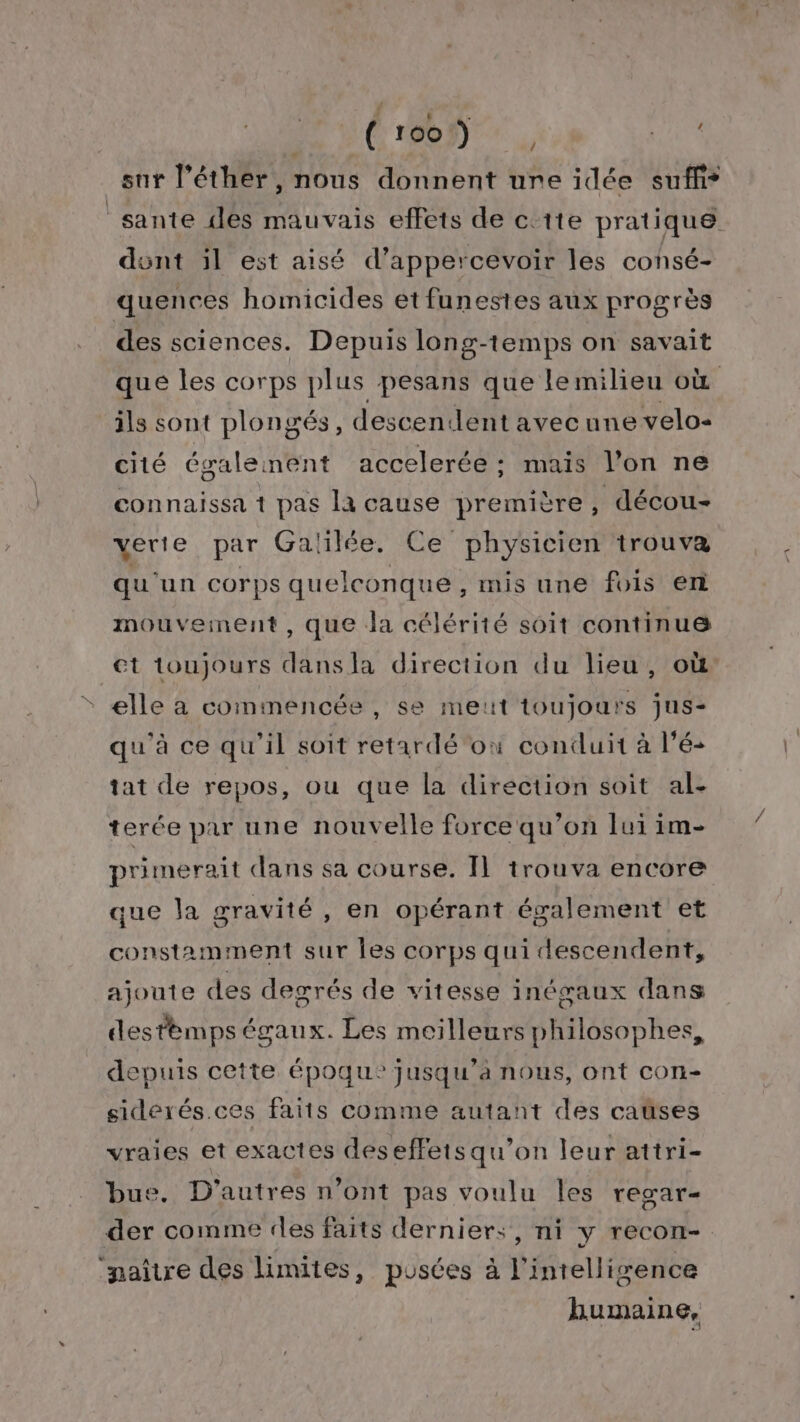 | $ b Ù (C 1009) ., His sur l’éther, nous donnent ure idée suffi* sante iles mauvais effets de c'ite pratique dont il est aisé d’appercevoir les consé- quences homicides etfunestes aux progrès des sciences. Depuis long-temps on savait que les corps plus pesans que lemilieu où ils sont plongés, descendent avecune velo- cité égaleinent accelerée : mais l’on ne connaissa 1 pas la cause première, décou- verte par Galilée. Ce physicien trouva qu'un corps quelconque , mis une fois en mouvement, que Ja célérité soit continue et toujours dansla direction du lieu, où elle à commencée, se meut toujours jus- qu'à ce qu'il soit retardé où conduit à l’é- tat de repos, ou que la direction soit al- terée par une nouvelle force qu’on lui im- primerait dans sa course. IL trouva encore que Ja gravité , en opérant également et constamiment sur Îles corps qui descendent, ajoute des degrés de vitesse inégaux dans destèmps égaux. Les meilleurs philosophes, depuis cette époque jusqu'a nous, ont con- sideérés.ces faits comme autant des cases vraies et exactes deseffetsqu’on leur attri- bus. D'autres n’ont pas voulu les regar= der comme les faits derniers, ni y recon- naître des limites, pusces à l'intelligence humaine,