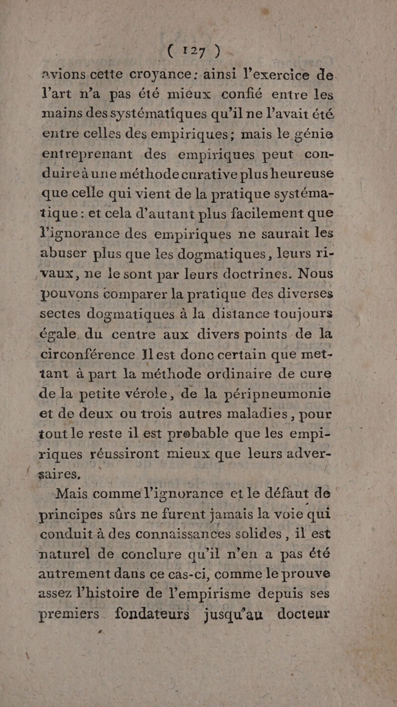 AURA SE CTES TE) Avions cette croyance: ainsi l'exercice de. l’art n’a pas été miéux confié entre les mains dessystématiques qu’il ne l’avait été entre celles des empiriques; mais le génie entreprenant des empiriques peut con- duireèune méthode curative plus heureuse que celle qui vient de la pratique systéma- tique : et cela d'autant plus facilement que l'ignorance des empiriques ne saurait les abuser plus que les dogmatiques, leurs ri- Vaux, ne le sont par leurs doctrines. Nous pouvons comparer la pratique des diverses sectes dogmatiques à la distance toujours égale, du centre aux divers points de la circonférence JLest donc certain que met- tant à part la méthode ordinaire de cure de la petite vérole, de la péripneumonie et de deux ou trois autres maladies, pour tout le reste il est prebable que les empi- riques réussiront mieux que leurs adver- saires. Mais comme l’i ignorance et le défaut de principes sûrs ne furent jamais la voie qui conduit à des connaissances solides , il est naturel de conclure qu’il n’en a pas été autrement dans ce cas-ci, comme le prouve assez l’histoire de l’empirisme depuis ses premiers fondateurs jusqu’au docteur #