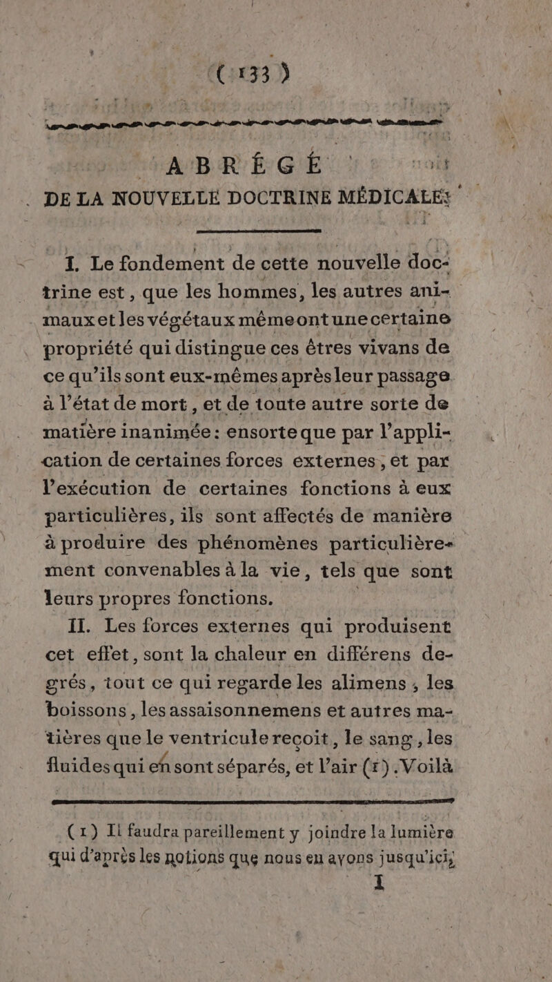 (C3) LH AMBR EL GIE 1 2 où DE LA NOUVELLE DOCTRINE MÉDICALES i I. Le fondement de cette nouvelle doc- trine est, que les hommes, les autres ani- mauxetles végétaux mémeontune certaine propriété qui distingue ces êtres vivans de ce qu'ils sont eux-mêmes aprèsleur passage. à RE de mort, et de toute autre sorte de matière inanimée : ensorte que par l’ appli= cation de certaines forces externes, et par l'exécution de certaines fonctions à eux particulières, ils sont affectés de manière à produire des phénomènes particulières ment convenables à la vie, tels que sont leurs propres fonctions. ( Il. Les forces externes qui produisent cet effet, sont la chaleur en différens de- grés, tout ce qui regarde les alimens ; les boissons , les assaisonnemens et autres ma- tières que le ventricule recoit, le sang , les sise qui ensont de et l'air (#).Voilà (1) Ii faudra pareillement y joindre la lumière qui d’après les notions que nous eu ayons jusqu'ici;