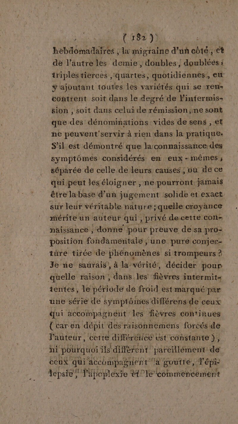 se (TRS SD bébdomadaires , la migraine d'un côté, et dè l’autre lés demie , doubles ; doublées 1 triples tierces , quartes , quotidiénnés!, et ÿ ajoutant toutes les variétés qui se: Yen contrent soit dans le degré de lintermis- sion , soit dans celui de rémission;ne sont que des dénominations. vides de sens , et ne peuvent'servir à rien dans la pratiques S'il est démontré que la: connaissance des symptômes considérés en eux - ‘mêmes ñ séparée de celle de leurs causes; où de ce qui. peut les éloigner , ne pourront, jamais être la base d’un jugement : solide et exact sur leur véritable nature ; ; quelle croyance mérite un auteur qui ; privé decette con- naissance , donne pour preuve de sa pro. position fondamentale ; une purée conjec- tûre tirée de HN ne si trompeurs À _ Je ne saurais, à la-véritér, décider pour quelle raison ; dans. les Abe intermits ientes, le période dé froid est marqué par une série de symptômes différens de ceux qui accompagnent: les fièvres continues (caren dépit des raisonnemens foréés de l'auteur, cette HOPAREE ust constante }, ni pourquoi ils difFè ent pareillément de cet qui accompagient la goutté, bot tepsie, l'apoplexie ët°1e commencement