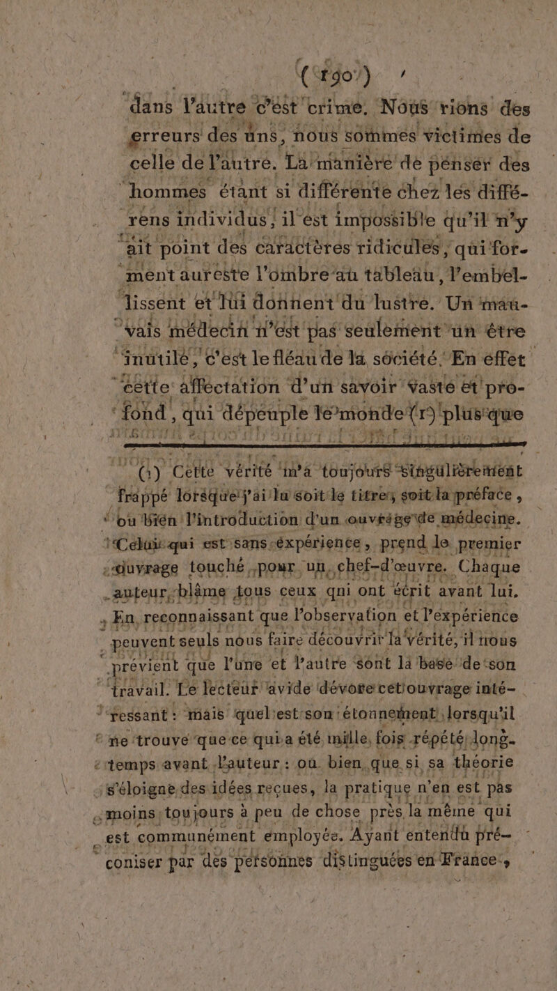 rreurs ‘des uns, nouùs s6thmes victimes de celle de l'autre. La manière dé pénsér des “hommes étant si diffé rente chez les diffé- rens individus! lilést impossible « qu'il ny ait point des caractères ridicules , qui for. ‘ment auréëte l’ombre’au tableau, l’embel- lissent et Tüi donnent du lustre. Un mau- vais méllecin n’est pas seulement'un être “utile, c'est le fléau de la sôc iété En effet | cette afféctation d'un savoir Yasté et’ pro- ‘fond, qui dépeuple monde (r) a 2 SULDLE 3 SLR AFRE rt 10 Col vérité à ‘toujours Soenieniae frappé lorsque ÿ ai lu Soit: le titres soit-la préface, “ou Bién l'introduction d'un ouvéégete médecine. iCebüir qui est sans-éxpérience, prend. Je Premier -duvrage touché ;pour un, chef-d’ œuvre. Chaque auteur ‘blâme tous ceux qui ont éc rit avant lui. ; En, reconnaissant que. l'observation et l'expérience peuvent seuls nous faire FAR Ha Vérité, il nous “prévient que l'une #43 Pautre ‘sont là basé. de: son ravail. Le lecteur avide dévote cetiouvrage inté- l‘reséant : mais quel: est:son: ‘étonneinent, lorsqu'il ‘me ‘trouve que ce quia été. mille, fois répêté, long : temps avant, auteur : où. bien, .que. si, sa théorie : s'éloigne des idées reçues, la pratique : n' en est pas &amp; moins | toujours à peu de chose près. lar même qui est communément employée. Ayant entendü pré ‘ coniser par des péfsonnes distinguées en “France D