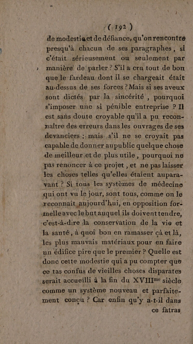 »(:192 ) de modestieet de défiance, qu’onrencontté presqu’à chacun de ses, paragraphes, si c'était. sérieusement où seulement par manière de parler ? S'il a cru tout de bon que le fardeau, dont il se chargeait était au-dessus de ses forces ? Mais si ses aveux sont dictés, par la sincérité, pourquoi s'imposer une si pénible entreprise ? Il est sañs doute croyable qu'il a pu recon- naître des erreurs dans les ouvrages de ses devanciers.;:mais.,s il ne se croyait pas capable de Het aupublic quelque chose de meilleur et de plus utile, pourquoi ne pas renoncer à ce projet ,et ne pas laisser les choses telles qu’elles étaient aupara- vant ? Si. tous les systèmes de médecine qui ont vu le; jour, sont tous, comme on le reconnait aujourd’ hui, en opposition for- anelle avec lebutauquel ils doiventtendre, c'est-à-dire da conservation de la vie et la santé, à quoi bon en ramasser cà et là, les plus mauvais matériaux pour en faire un édifice pire que le premier ? Quelle est donc cette modestie qui à pu compter que ce tas confus de vieilles choses disparates serait accueilli à la fin du XVIIIme siècle comme un système nouveau et parfaite- ment conçu ? Car enfin qu’ y a-t-il dans ce fatras