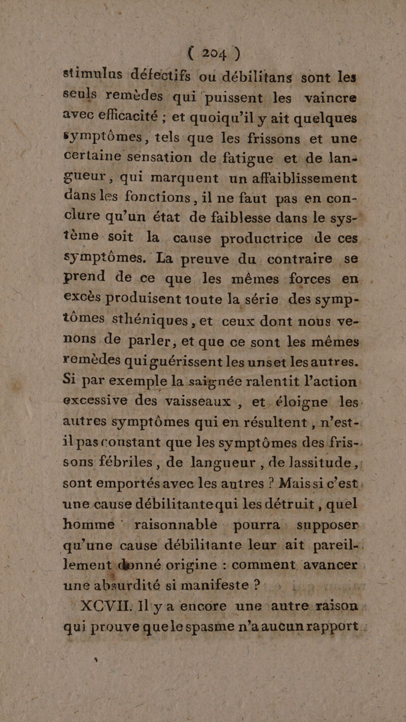 stimulus défectifs ou débilitans sont les seuls remèdes qui puissent les vaincre avec efficacité ; et quoiqu'il y ait quelques symptômes, tels que les frissons et une. certaine sensation de fatigue et de lan- gueur, qui marquent un affaiblissement dans les fonctions , il ne faut pas en con- clure qu’un état de faiblesse dans le sys- tème soit la cause productrice de ces . symptômes. La preuve du contraire se prend de ce que les mêmes forces en . excès produisent toute la série des symp- tômes sthéniques , et ceux dont nous ve- nons de parler, et que ce sont les mêmes remèdes qui œuérissent les unset lesautres. Si par exemple la saignée ralentit l’action. excessive des vaisseaux, et. éloigne les: autres symptômes qui en résultent , n’est-. il pas constant que les symptômes des fris-. sons fébriles , de langueur , de lassitude ,: sont emportésavec les autres ? Maissi c’est, une cause débilitantequi les détruit, quel homme : raisonnable pourra: supposer qu’une cause débilitante leur ait pareil-. lement donné origine : comment avancer. une absurdité si manifeste ?: : ji: | XCVIL Il: ya encore une autre. raison : qui prouve que le spasme n’aaucun rapport :