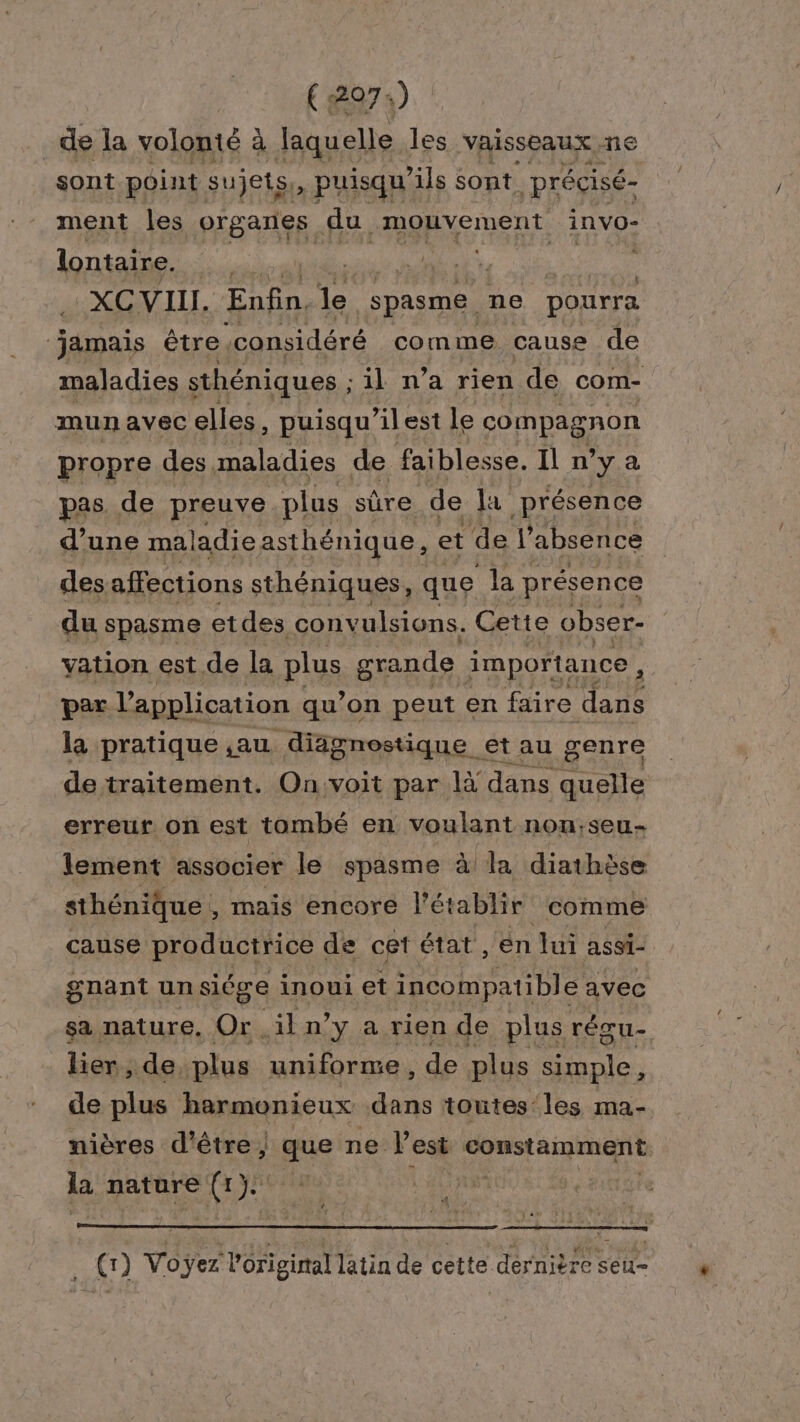 (2974) de la volonté à Jaquelle les vaisseaux ne sont point sujets. , puisqu'ils sont précisé- ment les PREATE fi FASRNEIERS invO- lontaire. Re A Mae SA du XC VIII. Enfin, 6h spasme ne pourra ‘jamais être, ‘considéré comme cause de maladies sthéniques ; il n’a rien de com- mun avec elles, puisqu'’ilest le compagnon propre des, maladies de faiblesse. Il n’y a pas de preuve plus sûre de Ja présence d’une maladieasthénique, et de l'absence des affections sthéniques, que la présence du spasme etdes convulsions. Cette obser- vation est de la plus grande importance, par l application qu’on peut en faire dans la pratique ,au diagnostique et au genre de traitement. On. voit par là dans quelle erreur on est tombé en voulant non;seu- lement associer le spasme à la diathèse sthénique, mais encore l'établir comme cause productrice de ce état , en lui assi- gnant uns siége inoui et incompatible avec sa nature. Or. ikn’y a. rien de plus réœu- lier, de plus uniforme , de plus simple, de plus harmonieux dans toutes les ma- nières d’être, mie ne l'est constamment la nature ( (1) Vo ÿez PRET latin de cette dernière seu