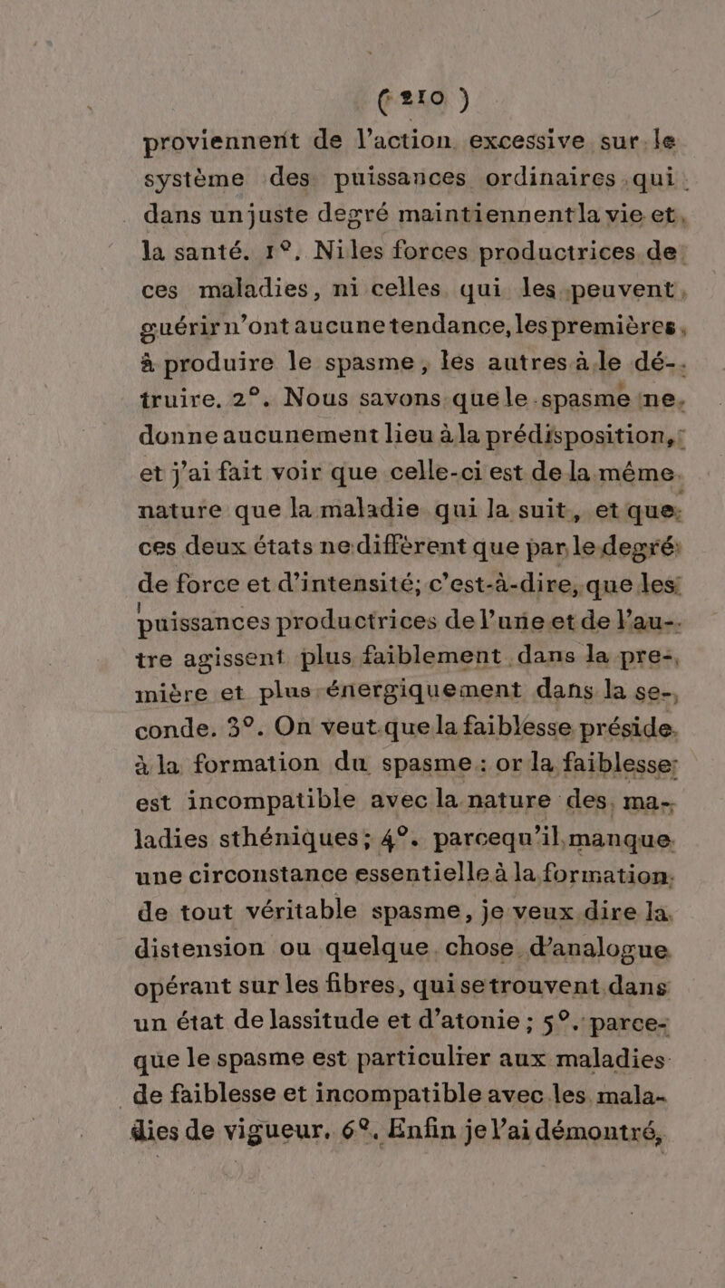 proviennerit de l’action excessive sur.le système des puissances ordinaires.qui. dans un juste degré maintiennent la vie et, la santé. 1°, Niles forces productrices. de: ces maladies, ni celles qui les peuvent, suérirn'ontaucune tendance, lespremières, à produire le spasme, les autres à,le dé-. truire, 2°. Nous savons que le -spasme ne, donne aucunement lieu à la prédisposition,! et j'ai fait voir que celle-ci est de la même. nature que la maladie qui la suit, et que: ces deux états nediffèrent que par le degré: de force et d'intensité; c'est-à-dire;.que les: puissances productrices de l’une.et de Pau. tre agissent plus faiblement dans la pre-, mière et plus-énergiquement dans la se. conde. 3°. On veut.que la faiblesse préside. à la formation du spasme: or la faiblesse; est incompatible avec la nature des, ma-. ladies sthéniques ; 4°. parcequ’ A manque: une circonstance essentielle à la formation, de tout véritable spasme, je veux dire la. distension ou quelque, chose danalogue opérant sur les fibres, quisetrouvent dans un état de lassitude et d’atonie ; 5°. parce- que le spasme est particulier aux maladies _de faiblesse et incompatible avec les mala- dies de vigueur. 6°. Enfin je V’ai démontré,