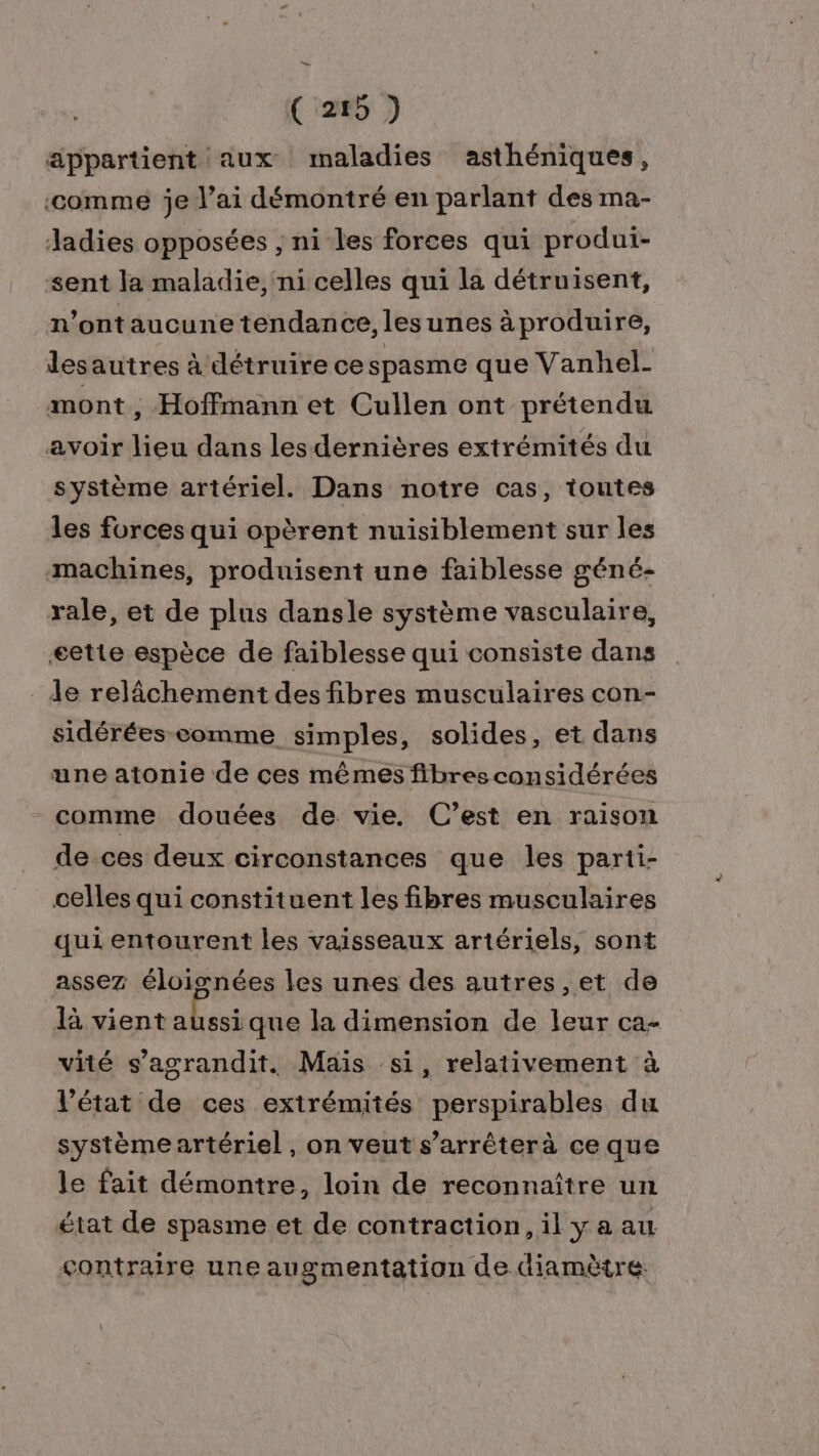 ( 255 ) appartient aux maladies asthéniques, ‘comme je l’ai démontré en parlant des ma- Jadies opposées ; ni les forces qui produi- sent la maladie, ni celles qui la détruisent, n’ontaucune tendance, lesunes àproduire, desautres à détruire cespasme que Vanhel- mont , Hoffmann et Cullen ont prétendu avoir lieu dans les dernières extrémités du système artériel. Dans notre cas, toutes les forces qui opèrent nuisiblement sur les machines, produisent une faiblesse géné- rale, et de plus dansle système vasculaire, æette espèce de faiblesse qui consiste dans le relâchement des fibres musculaires con- sidérées comme simples, solides, et dans une atonie de ces mêmes fibresconsidérées comme douées de vie. C’est en raison de ces deux circonstances que les parti- celles qui constituent les fibres musculaires qui entourent les vaisseaux artériels, sont assez éloisnées les unes des autres ,et de là vient aussi que la dimension de leur ca- vité s’agrandit. Mais si, relativement à l’état de ces extrémités perspirables du systèmeartériel , on veut s’arrêterà ce que le fait démontre, loin de reconnaître un état de spasme et de contraction, il ya au contraire une augmentation de diamètre: